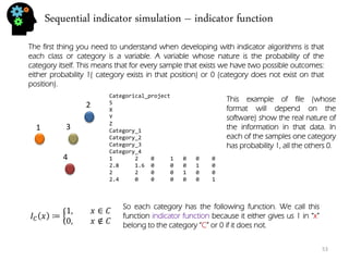 Sequential indicator simulation – indicator function 
53 
The first thing you need to understand when developing with indicator algorithms is that each class or category is a variable. A variable whose nature is the probability of the category itself. This means that for every sample that exists we have two possible outcomes: either probability 1( category exists in that position) or 0 (category does not exist on that position). 
1 
2 
3 
4 
Categorical_project 5 X Y Z Category_1 Category_2 Category_3 Category_4 1 2 0 1 0 0 0 2.8 1.6 0 0 0 1 0 2 2 0 0 1 0 0 2.4 0 0 0 0 0 1 
This example of file (whose format will depend on the software) show the real nature of the information in that data. In each of the samples one category has probability 1, all the others 0. 
퐼퐶푥≔ 1,푥∈퐶 0,푥∉퐶 
So each category has the following function. We call this function indicator function because it either gives us 1 in “x” belong to the category “C” or 0 if it does not.  