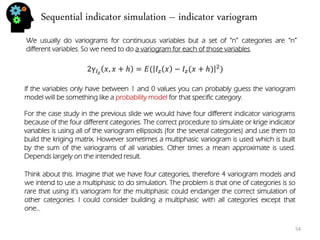 Sequential indicator simulation – indicator variogram 
54 
We usually do variograms for continuous variables but a set of “n” categories are “n” different variables. So we need to do a variogram for each of those variables. 
2γ퐼푧푥,푥+ℎ=퐸(퐼푧푥−퐼푧(푥+ℎ)2) 
For the case study in the previous slide we would have four different indicator variograms because of the four different categories. The correct procedure to simulate or krige indicator variables is using all of the variogram ellipsoids (for the several categories) and use them to build the kriging matrix. However sometimes a multiphasic variogram is used which is built by the sum of the variograms of all variables. Other times a mean approximate is used. Depends largely on the intended result. 
If the variables only have between 1 and 0 values you can probably guess the variogram model will be something like a probability model for that specific category. 
Think about this. Imagine that we have four categories, therefore 4 variogram models and we intend to use a multiphasic to do simulation. The problem is that one of categories is so rare that using it’s variogram for the multiphasic could endanger the correct simulation of other categories. I could consider building a multiphasic with all categories except that one…  