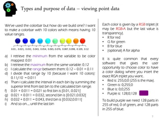 Types and purpose of data – viewing point data 
We’ve used the colorbar but how do we build one? I want to make a colorbar with 10 colors which means having 10 value ranges. 
0.01 , 0.021, 0.032, 0.043, 0.054, 0.065, 0.076, 0.087, 0.098, 0.109, 0.12 
a)I retrieve the minimum from the variable to be color mapped: 0.01 
b)I retrieve the maximum from the same variable: 0.12 
c)I calculate the range between them: 0.12 – 0.01 = 0.11 
d)I divide that range by 10 (because I want 10 colors): 0.11/10 = 0.011 
e)Than i calculate the interval in each bin by summing the superior limit from last bin to the calculated bin range. 
f)0.01 + 0.011 = 0.021 so first bin is [0.01, 0.021[ 
g)0.021 + 0.011 = 0.032, second bin is [0.021,0.032[ 
h)0.032 + 0.011 = 0.043, third bin is [0.032,0.011[ 
i)And so on…, until the last bin 
Each color is given by a RGB triplet (it may be RGB-A but the last value is transparency). 
•R for red 
•G for green 
•B for blue 
•(optional) A for alpha 
It is quite common that every software that gives the user opportunity to choose color to have a color dialog where you insert the exact RGA triplet you want.. 
•Red is: 255;0;0 (255 is the max). 
•Green is: 0;255;0 
•Blue is: 0;0;255 
•Purple is: 128;0;128 
To build purple we need 128 parts in 255 of red, 0 of green, and 128 parts in 255 of blue. 
7  