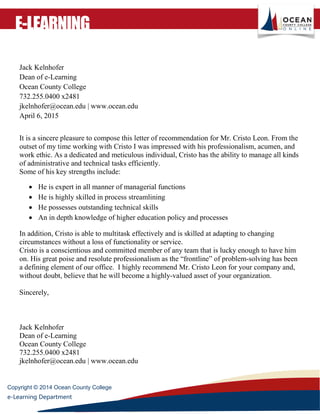 Copyright © 2014 Ocean County College
e-Learning Department
E-LEARNING
Jack Kelnhofer
Dean of e-Learning
Ocean County College
732.255.0400 x2481
jkelnhofer@ocean.edu | www.ocean.edu
April 6, 2015
It is a sincere pleasure to compose this letter of recommendation for Mr. Cristo Leon. From the
outset of my time working with Cristo I was impressed with his professionalism, acumen, and
work ethic. As a dedicated and meticulous individual, Cristo has the ability to manage all kinds
of administrative and technical tasks efficiently.
Some of his key strengths include:
 He is expert in all manner of managerial functions
 He is highly skilled in process streamlining
 He possesses outstanding technical skills
 An in depth knowledge of higher education policy and processes
In addition, Cristo is able to multitask effectively and is skilled at adapting to changing
circumstances without a loss of functionality or service.
Cristo is a conscientious and committed member of any team that is lucky enough to have him
on. His great poise and resolute professionalism as the “frontline” of problem-solving has been
a defining element of our office. I highly recommend Mr. Cristo Leon for your company and,
without doubt, believe that he will become a highly-valued asset of your organization.
Sincerely,
Jack Kelnhofer
Dean of e-Learning
Ocean County College
732.255.0400 x2481
jkelnhofer@ocean.edu | www.ocean.edu
 