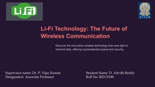 Li-Fi Technology: The Future of
Wireless Communication
Discover the innovative wireless technology that uses light to
transmit data, offering unprecedented speed and security.
Supervisor name: Dr .P. Vijay Kumar Student Name: D. Advith Reddy
Designation: Associate Professor Roll No: B21CS180
 