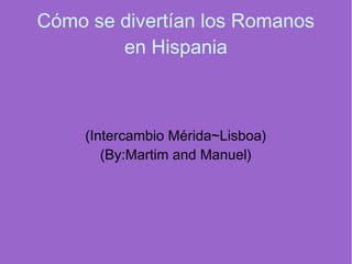 Cómo se divertían los Romanos
en Hispania
(Intercambio Mérida~Lisboa)
(By:Martim and Manuel)
 