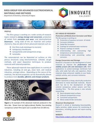 BIRSS GROUP FOR ADVANCED ELECTROCHEMICAL
MATERIALS AND METHODS
Department of Chemistry, University of Calgary
PROFILE
The Birss group is working on a wide variety of research
topics related to energy storage and conversion, protection
of metals from corrosion and wear, and electrochemical
biosensors. Using state of the art materials and surface
chemistry, they are able to form advanced materials such as:
 thin films (sub-monolayer to microns)
 nanoporous membranes
 nanoparticles and nanoparticle arrays
 nanotubes
The nanomaterials can be deposited on surfaces or into
porous structures using electrochemical, colloidal, sol-gel
methods, and vapor deposition techniques to produce
materials with tailored properties.
These advanced materials have applications in a variety of
industries, including oil and gas, clean tech, and medical
industries, amongst others. Depending on the nature of the
materials, the desired properties can be dramatically altered
to produce more durable, efficient, and cheaper products.
KEY AREAS OF RESEARCH
Protection of Metals from Corrosion and Wear
The Birss group is working on:
 Prevention of aqueous corrosion of metals
 Corrosion inhibitors
 Oxide film formation
 Coatings for enhanced wear resistance
 Polymer coatings on metals
 Understanding and overcoming high
temperature corrosion processes
 Understanding and preventing carbon
corrosion.
Energy Conversion and Storage
Research is focused on the development of novel
materials to improve the performance and
stability of fuel cells and electrolysis cells. With
applications to proton-exchange membrane fuel
cells, solid oxide fuel cells, and capacitors, these
materials show enhanced: stability to sour feeds;
catalytic activity, and; corrosion resistance.
Nanomaterials
Carbon represents a cheap, electrically conductive
alternative to metal electrode materials. Recent
work has led to the development of highly
ordered nanoporous carbon powers and free-
standing films. The Birss group is also actively
researching:
 Nano-dimpled metal surfaces
 Ordered nanoparticles arrays
 Core/shell nanoparticles
 Metal oxide/nitride nanotubes
Biosensor Development
Research is aimed at developing biocompatible,
highly sensitive, stable sensors for monitoring of
biomarkers, including glucose and sepsis-causing
bacteria.
WEBSITE
http://www.ucalgary.ca/birss/node/19t/index.htm
Figure 1. An example of the advanced materials produced in the
Birss labs. Shown here are highly-ordered, flexible, free-standing
nanoporous carbon films (pore size is variable from 10-100 nm).
 