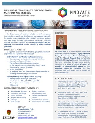 BIRSS GROUP FOR ADVANCED ELECTROCHEMICAL
MATERIALS AND METHODS
Department of Chemistry, University of Calgary
OPPORTUNITIES FOR PARTNERSHIPS AND CONSULTING
The Birss group will actively collaborate with companies
interested in research and development for advanced materials.
In addition to access cutting-edge research outcomes, partners
will have access to novel materials and know-how. Potential
industry partners are sought who can provide industry-relevant
feedback and contribute to the training of highly qualified
personnel.
SPECIALIZED CAPABILITIES
As experts in electrochemistry, the Birss group has specialized
capabilities and equipment in the areas of:
Electrochemistry and Related Techniques including:
 Electrocatalysis and electrochemistry of thin films
 Electrode surface modification
 Electrochemical impedance spectroscopy
 In situ mass measurements using the quartz crystal
microbalance (QCMB) technique,
 In situ ellipsometry,
 In operando mass and electrochemical measurements in a
thermogravimetric analysis instrument
Surface Chemistry and Surface Analysis including:
 Adsorption and monolayer formation
 Spectroscopies (SEM, 3D-TEM, Auger, XPS)
 Atomic probe microscopies
 Ellipsometry
NOTABLE RECENT/CURRENT PARTNERSHIPS
BIOGRAPHY
Dr. Viola Birss is an internationally celebrated
researcher, the Director of the Calgary Advanced
Energy Conversion and Storage (CAESR) group
and a Tier I Canada Research Chair in Fuel Cells
and Related Energy Applications. Her excellence
has been recognized through many awards,
including: as a Fellow of the Royal Society of
Canada, the Electrochemical Society and the
Canadian Society for Chemistry. She has
published over 200 papers and a number of
patent applications.
CONTACT
Kiyoshi Robson, Ph.D.
Technology Analyst
Innovate Calgary
Phone: (403) 270-2441
ipm@innovatecalgary.com
 Ballard Power Systems
 Honeywell Aerospace
 Nova Chemicals
 Versa Power Systems
 Enbridge
 Shell Canada
 Alberta Innovates -
Technology Futures
 Carbon Management
Canada
 Department of Defense
 International Universities
SELECT PUBLICATIONS
 L. Deleebeck, M. Shiskin, P. Addo, H. Molero, S.
Paulson, T. Ziegler, V. Birss, 2014, “Activation of
H2 oxidation at Sulfur-decorated Ni under low
temperature SOFC conditions”, Phys. Chem.
Chem. Phys, 16, 9383-9393
 D. Banham, F. Feng, K. Pei, S. Ye, V. Birss, 2013,
“Effect of Pt-loaded carbon support
nanostructure on oxygen reduction catalysis”, J.
Mater. Chem. A (1) 2812-2820.
 B. Campbell, H. Elzanowska, V. Birss, 2013
“Towards a reliable, high sensity O2-independent
glucose sensor based on Ir oxide nanoparticles”,
Biosens. & Bioelectroana.. 42(1), 563-569.
 E. Alsrayheen, E. McLeod, R. Rateick, H. Molero
and V. Birss, 2011, “Impact of ac/dc Spark
Anodizing on the Corrosion Resistance of Al-Cu
Alloys.” Electrochim. Acta, 56(17), 6041-6048.
 