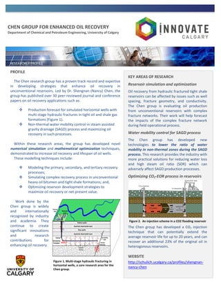 CHEN GROUP FOR ENHANCED OIL RECOVERY
Department of Chemical and Petroleum Engineering, University of Calgary
PROFILE
The Chen research group has a proven track record and expertise
in developing strategies that enhance oil recovery in
unconventional reservoirs. Led by Dr. Shengnan (Nancy) Chen, the
group has published over 30 peer-reviewed journal and conference
papers on oil recovery applications such as:
 Production forecast for simulated horizontal wells with
multi-stage hydraulic fractures in tight oil and shale gas
formations (Figure 1).
 Non-thermal water mobility control in steam assisted
gravity drainage (SAGD) process and maximizing oil
recovery in such processes.
Within these research areas, the group has developed novel
numerical simulation and mathematical optimization techniques,
demonstrated to increase oil recovery and lifespan of oil wells.
These modelling techniques include:
 Modeling the primary, secondary, and tertiary recovery
processes;
 Simulating complex recovery process in unconventional
heavy oil bitumen and tight shale formations; and,
 Optimizing reservoir development strategies to
maximize oil recovery or net present value.
Work done by the
Chen group is widely
and internationally
recognized by industry
and academia. They
continue to create
significant innovations
and research
contributions for
enhancing oil recovery.
KEY AREAS OF RESEARCH
Reservoir simulation and optimization
Oil recovery from hydraulic fractured tight shale
reservoirs can be affected by issues such as well
spacing, fracture geometry, and conductivity.
The Chen group is evaluating oil production
from unconventional reservoirs with complex
fracture networks. Their work will help forecast
the impacts of the complex fracture network
during field operational process.
Water mobility control for SAGD process
The Chen group has developed new
technologies to lower the ratio of water
mobility in non-thermal zones during the SAGD
process. This research provides the industry with
more practical solutions for reducing water loss
and high steam oil ratio (SOR) which can
adversely affect SAGD production processes.
Optimizing CO2-EOR process in reservoirs
The Chen group has developed a CO2 injection
technique that can potentially extend the
average reservoir life for up to 20 years, and can
recover an additional 23% of the original oil in
heterogonous reservoirs.
WEBSITE
http://schulich.ucalgary.ca/profiles/shengnan-
nancy-chen
Figure 1. Multi-stage hydraulic fracturing in
horizontal wells, a core research area for the
Chen group.
Figure 2. An injection scheme in a CO2 flooding reservoir
 