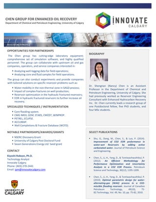 CHEN GROUP FOR ENHANCED OIL RECOVERY
Department of Chemical and Petroleum Engineering, University of Calgary
OPPORTUNITIES FOR PARTNERSHIPS
The Chen group has cutting-edge laboratory equipment;
comprehensive set of simulation software, and highly qualified
personnel. The group can collaborate with upstream oil and gas
companies, operators, and service companies interested in:
 Analyzing well-logging data for field operations;
 Analyzing core and fluid samples for field operations.
The group can also conduct experiments and provide companies
with tailored solutions on specific reservoir problems such as:
 Water mobility in the non-thermal zone in SAGD process;
 Impact of complex fractures on well production;
 Reservoir optimization in the hydraulic fractured reservoirs;
 EOR in hydraulic fractured reservoirs to further increase oil
recovery.
SPECIALIZED TECHNIQUES / INSTRUMENTATION
 Core flooding system.
 CMG IMEX, GEM, STARS, CMOST, WINPROP.
 PETREL, ECLIPSE.
 ACCUMAP.
 Well Completions & Fracture Database (WCFD).
NOTABLE PARTNERSHIPS/AWARDS/GRANTS
 NSERC Discovery Grant
 University of Calgary Post Doctoral Fund
 Seven Generations Energy Ltd Seed grant
CONTACT
Kiyoshi Robson, Ph.D.
Technology Analyst
Innovate Calgary
Phone: (403) 270-2441
Email: ipm@innovatecalgary.com
BIOGRAPHY
Dr. Shengnan (Nancy) Chen is an Assistant
Professor in the Department of Chemical and
Petroleum Engineering, University of Calgary. She
had previously worked as Reservoir Engineering
Consultant with Enhanced Hydrocarbon Recovery
Inc. Dr. Chen currently leads a research group of
one Postdoctoral fellow, five PhD students, and
four MSc students.
SELECT PUBLICATIONS
 Shu, G., Dong, M., Chen, S., & Luo, P. (2014).
Improvement of CO2 EOR performance in
water-wet Reservoirs by adding active
carbonated water. Journal of Petroleum Science
and Engineering.
 Chen, S., Li, H., Yang, D., & Tontiwachwuthikul, P.
(2012). An Efficient Methodology for
Performance Optimization and Uncertainty
Analysis in a CO2 EOR Process. Petroleum
Science and Technology, 30(12), 1195-1209.
 Chen, S., Li, H., Yang, D., & Tontiwachwuthikul, P.
(2010). Optimal parametric design for water-
alternating-gas (WAG) process in a CO2-
miscible flooding reservoir. Journal of Canadian
Petroleum Technology, 49(10), 75-
82.Technology, Vol. 49, No. 10, pp. 75-82, 2010.
 