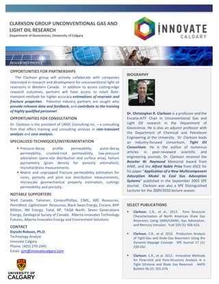 CLARKSON GROUP UNCONVENTIONAL GAS AND
LIGHT OIL RESEARCH
Department of Geosciences, University of Calgary
OPPORTUNITIES FOR PARTNERSHIPS
The Clarkson group will actively collaborate with companies
interested in research and development for unconventional light oil
reservoirs in Western Canada. In addition to access cutting-edge
research outcomes, partners will have access to novel Rate-
transient methods for higher accuracy estimations of reservoir and
fracture properties. Potential industry partners are sought who
provide relevant data and feedback, and contribute to the training
of highly qualified personnel.
OPPORTUNITIES FOR CONSULTATION
Dr. Clarkson is the president of UROC Consulting Inc. – a consulting
firm that offers training and consulting services in rate-transient
analysis and core analysis.
SPECIALIZED TECHNIQUES/INSTRUMENTATION
 Pressure-decay profile permeability, pulse-decay
permeability, crushed-rock permeability, low-pressure
adsorption (pore-size distribution and surface area), helium
pycnometry (grain density for porosity estimation),
microhardness measurements.
 Matrix and unpropped fracture permeability estimation for
cores, porosity and pore size distribution measurements,
microscale geomechanical property estimation, cuttings
permeability and porosity.
NOTABLE SUPPORTERS
Shell Canada, Talisman, ConocoPhillips, CNRL, ARC Resources,
PennWest, Lightstream Resources, Black Swan Energy, Encana, BHP
Billiton, SM Energy, Total, BP, TAQA North, Seven Generations
Energy, Geological Survey of Canada, Alberta Innovates Technology
Futures, Alberta Innovates Energy and Environment Solutions
CONTACT
Kiyoshi Robson, Ph.D.
Technology Analyst
Innovate Calgary
Phone: (403) 270-2441
Email: ipm@innovatecalgary.com
BIOGRAPHY
Dr. Christopher R. Clarkson is a professor and the
Encana-AITF Chair in Unconventional Gas and
Light Oil research in the Department of
Geoscience. He is also an adjunct professor with
the Department of Chemical and Petroleum
Engineering at the University. Dr. Clarkson leads
an industry-focused consortium, Tight Oil
Consortium. He is the author of numerous
articles in peer-reviewed scientific and
engineering journals. Dr. Clarkson received the
Rossiter W. Raymond Memorial Award from
AIME, and the Alfred Noble Prize from ASCE for
his paper “Application of a New Multicomponent
Adsorption Model to Coal Gas Adsorption
Systems” published in the September 2003 SPE
Journal. Clarkson was also a SPE Distinguished
Lecturer for the 2009/2010 lecture season.
SELECT PUBLICATIONS
 Clarkson, C.R., et al., 2013. Pore Structure
Characterization of North American Shale Gas
Reservoirs Using SANS/USANS, Gas Adsorption,
and Mercury Intrusion. Fuel 103 (1): 606-616.
 Clarkson, C.R., et al. 2012. Production Analysis
of Tight-Gas and Shale-Gas Reservoirs Using the
Dynamic-Slippage Concept. SPE Journal 17 (1):
230-242.
 Clarkson, C.R., et al. 2012. Innovative Methods
for Flow-Unit and Pore-Structure Analysis in a
Tight Siltstone and Shale Gas Reservoir. AAPG
Bulletin 96 (2): 355-374.
 