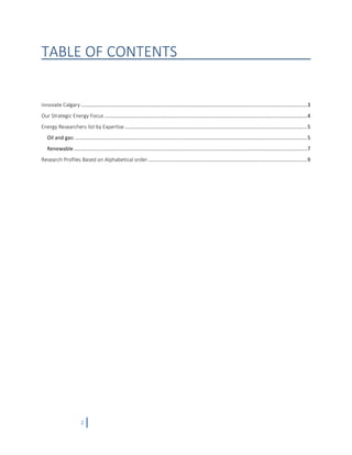 2
TABLE OF CONTENTS
Innovate Calgary ............................................................................................................................................................3
Our Strategic Energy Focus ............................................................................................................................................4
Energy Researchers list by Expertise..............................................................................................................................5
Oil and gas: ................................................................................................................................................................5
Renewable .................................................................................................................................................................7
Research Profiles Based on Alphabetical order..............................................................................................................9
 