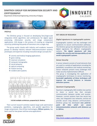 DIMITROV GROUP FOR INFORMATION SECURITY AND
CRYPTOGRAPHY
Department of Electrical Engineering, University of Calgary
PROFILE
The Dimitrov group is focused on developing Very-large-scale
integration (VLSI) algorithms and architectures for digital signal
processing, information security, and image compression
applications. VLSI design is the process of creating an integrated
circuit by combining thousands of transistors into a single chip.
The group works closely with industry and academic research
groups to develop industry relevant telecommunication systems,
prototypes and expertise including innovative design concepts for:
 seismic and medical imaging applications
 gene ranking
 reservoir simulation
 computer tomography
 social networks
 optical computing
 motion sensing
 incident alert systems
Their current research activities explore large-scale optimization
problems, cryptography algorithms, and parallel algorithms for
image compression. One of their technologies, PillCam systems, has
been used for low-power and low-area applications.
KEY AREAS OF RESEARCH
Digital signatures in cryptographic systems
Cryptographic systems use key exchanges and
signatures to secure communication pathways.
The Dimitrov group has developed formulas and
digital signatures for efficient cryptographic
systems. The digital signatures will help
validate the security and interoperability of real
world cryptographic systems.
Sensor Security
A sensor network consists of small elements that
are used in a variety of applications including the
battlefield, surveillance and medical monitoring.
Sensor networks present many challenges that
make security implementation difficult.
The group is investigating the application of
cryptographic techniques to sensor monitoring.
Successful application of these techniques will
improve the security features in intrusion
detection systems.
Quantum Cryptography
Quantum cryptography (QC) enables two parties
to share a secret key that encrypts
communication between sender and receiver.
However, current systems have low secret key
rates, low integration into networks, and do not
provide secure long distance communication.
Dimitrov group has developed new point-to-
point QC links which can secure
telecommunication networks with distances up
to 100 km.
WEBSITE
http://enel.ucalgary.ca/profiles/vassil-dimitrov
A A 32-bit multiplier architecture, proposed by Dr. Dimitrov
 