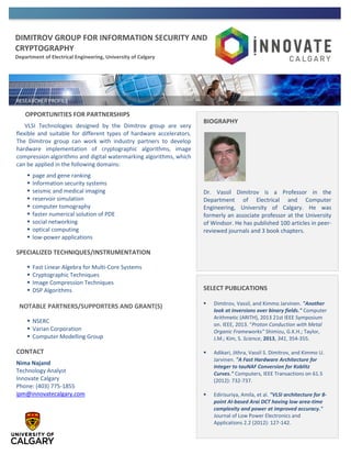 DIMITROV GROUP FOR INFORMATION SECURITY AND
CRYPTOGRAPHY
Department of Electrical Engineering, University of Calgary
OPPORTUNITIES FOR PARTNERSHIPS
VLSI Technologies designed by the Dimitrov group are very
flexible and suitable for different types of hardware accelerators.
The Dimitrov group can work with industry partners to develop
hardware implementation of cryptographic algorithms, image
compression algorithms and digital watermarking algorithms, which
can be applied in the following domains:
 page and gene ranking
 Information security systems
 seismic and medical imaging
 reservoir simulation
 computer tomography
 faster numerical solution of PDE
 social networking
 optical computing
 low-power applications
SPECIALIZED TECHNIQUES/INSTRUMENTATION
 Fast Linear Algebra for Multi-Core Systems
 Cryptographic Techniques
 Image Compression Techniques
 DSP Algorithms
NOTABLE PARTNERS/SUPPORTERS AND GRANT(S)
 NSERC
 Varian Corporation
 Computer Modelling Group
CONTACT
Nima Najand
Technology Analyst
Innovate Calgary
Phone: (403) 775-1855
ipm@innovatecalgary.com
BIOGRAPHY
Dr. Vassil Dimitrov is a Professor in the
Department of Electrical and Computer
Engineering, University of Calgary. He was
formerly an associate professor at the University
of Windsor. He has published 100 articles in peer-
reviewed journals and 3 book chapters.
SELECT PUBLICATIONS
 Dimitrov, Vassil, and Kimmo Jarvinen. "Another
look at inversions over binary fields." Computer
Arithmetic (ARITH), 2013 21st IEEE Symposium
on. IEEE, 2013. “Proton Conduction with Metal
Organic Frameworks” Shimizu, G.K.H.; Taylor,
J.M.; Kim, S. Science, 2013, 341, 354-355.
 Adikari, Jithra, Vassil S. Dimitrov, and Kimmo U.
Jarvinen. "A Fast Hardware Architecture for
Integer to tauNAF Conversion for Koblitz
Curves." Computers, IEEE Transactions on 61.5
(2012): 732-737.
 Edirisuriya, Amila, et al. "VLSI architecture for 8-
point AI-based Arai DCT having low area-time
complexity and power at improved accuracy."
Journal of Low Power Electronics and
Applications 2.2 (2012): 127-142.
 