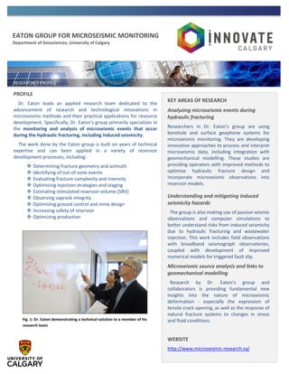 EATON GROUP FOR MICROSEISMIC MONITORING
Department of Geosciences, University of Calgary
PROFILE
Dr. Eaton leads an applied research team dedicated to the
advancement of research and technological innovations in
microseismic methods and their practical applications for resource
development. Specifically, Dr. Eaton’s group primarily specializes in
the monitoring and analysis of microseismic events that occur
during the hydraulic fracturing, including induced seismicity.
The work done by the Eaton group is built on years of technical
expertise and can been applied in a variety of reservoir
development processes, including:
 Determining fracture geometry and azimuth
 Identifying of out-of-zone events
 Evaluating fracture complexity and intensity
 Optimizing injection strategies and staging
 Estimating stimulated reservoir volume (SRV)
 Observing caprock integrity
 Optimizing ground control and mine design
 Increasing safety of reservoir
 Optimizing production
KEY AREAS OF RESEARCH
Analyzing microseismic events during
hydraulic fracturing
Researchers in Dr. Eaton’s group are using
borehole and surface geophone systems for
microseismic monitoring. They are developing
innovative approaches to process and interpret
microseismic data, including integration with
geomechanical modelling. These studies are
providing operators with improved methods to
optimize hydraulic fracture design and
incorporate microseismic observations into
reservoir models.
Understanding and mitigating induced
seismicity hazards
The group is also making use of passive seismic
observations and computer simulations to
better understand risks from induced seismicity
due to hydraulic fracturing and wastewater
injection. This work includes field observations
with broadband seismograph observatories,
coupled with development of improved
numerical models for triggered fault slip.
Microseismic source analysis and links to
geomechanical modelling
Research by Dr. Eaton’s group and
collaborators is providing fundamental new
insights into the nature of microseismic
deformation - especially the expression of
tensile crack opening, as well as the response of
natural fracture systems to changes in stress
and fluid conditions.
WEBSITE
http://www.microseismic-research.ca/
Fig. 1: Dr. Eaton demonstrating a technical solution to a member of his
research team
 