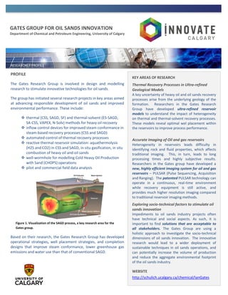GATES GROUP FOR OIL SANDS INNOVATION
Department of Chemical and Petroleum Engineering, University of Calgary
PROFILE
The Gates Research Group is involved in design and modelling
research to stimulate innovative technologies for oil sands.
The group has initiated several research projects in key areas aimed
at advancing responsible development of oil sands and improved
environmental performance. These include:
 thermal (CSS, SAGD, SF) and thermal-solvent (ES-SAGD,
SA-CSS, VAPEX, N-Solv) methods for heavy oil recovery
 inflow control devices for improved steam conformance in
steam-based recovery processes (CSS and SAGD)
 automated control of thermal recovery processes
 reactive thermal reservoir simulation: aquathermolysis
(H2S and CO2) in CSS and SAGD, in situ gasification, in situ
combustion of heavy oil and oil sands
 well-wormhole for modelling Cold Heavy Oil Production
with Sand (CHOPS) operations
 pilot and commercial field data analysis
Based on their research, the Gates Research Group has developed
operational strategies, well placement strategies, and completion
designs that improve steam conformance, lower greenhouse gas
emissions and water use than that of conventional SAGD.
KEY AREAS OF RESEARCH
Thermal Recovery Processes in Ultra-refined
Geological Models
A key uncertainty of heavy oil and oil sands recovery
processes arise from the underlying geology of the
formation. Researchers in the Gates Research
Group have developed ultra-refined reservoir
models to understand the impact of heterogeneity
on thermal and thermal-solvent recovery processes.
These models reveal optimal wel placement within
the reservoirs to improve process performance.
Accurate Imaging of Oil and gas reservoirs
Heterogeneity in reservoirs leads difficulty in
identifying rock and fluid properties, which affects
traditional imaging. This, in turn, leads to long
processing times and highly subjective results.
Researchers in the Gates group have developed a
new, highly efficient imaging system for oil and gas
reservoirs – PULSAR (Pulse Sequencing, Acquisition
and Ranging). The patented PULSAR technology can
operate in a continuous, real-time environment
while recovery equipment is still active, and
provides much higher resolution imaging compared
to traditional reservoir imaging methods.
Exploring socio-technical factors to stimulate oil
sands innovation
Impediments to oil sands industry projects often
have technical and social aspects. As such, it is
important to find solutions that are acceptable to
all stakeholders. The Gates Group are using a
holistic approach to investigate the socio-technical
dimensions of oil sands innovation. The innovative
research would lead to a wider deployment of
sustainable techniques in oil sands operations, and
can potentially increase the volume of production
and reduce the aggregate environmental footprint
of the oil sands industry.
WEBSITE
http://schulich.ucalgary.ca/chemical/IanGates
Figure 1. Visualization of the SAGD process, a key research area for the
Gates group.
 