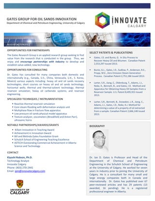 GATES GROUP FOR OIL SANDS INNOVATION
Department of Chemical and Petroleum Engineering, University of Calgary
OPPORTUNITIES FOR PARTNERSHIPS
The Gates Research Group is an applied research group seeking to find
value from the research that is conducted in the group. Thus, we
enjoy and encourage partnerships with industry to develop and
establish value-added, new technology.
OPPORTUNITIES FOR CONSULTING
Dr. Gates has consulted for many companies both domestic and
internationally (e.g., Canada, U.S., China, Venezuela, U.K., S. Korea,
Mexico) various aspects including: heavy oil and oil sands recovery
technologies; short courses on heavy oil and oil sands technology;
horizontal wells; thermal and thermal-solvent technology; thermal
reservoir simulation; heavy oil carbonate systems; and reservoir
engineering.
SPECIALIZED TECHNIQUES / INSTRUMENTATION
 Reactive thermal reservoir simulation
 Core steam-flooding with deformation analysis unit
 Multiphase flow in fracture flow apparatus
 Low pressure oil sands physical model apparatus
 Texture analyzer, viscometers (Brookfield and Anton Parr),
ultrasonic horns
NOTABLE PARTNERSHIPS/AWARDS/GRANTS
 Killam Innovation in Teaching Award
 Achievement in Innovation Award
 Bill and Melinda Gates Foundation Grant
 Schulich School of Engineering Teaching Excellence
 ASTECH Outstanding Commercial Achievement in Alberta
Science and Technology
CONTACT
Kiyoshi Robson, Ph.D.
Technology Analyst
Innovate Calgary
Phone: (403) 270-2441
Email: ipm@innovatecalgary.com
SELECT PATENTS & PUBLICATIONS
 Gates, I.D. and Bunio, G. In Situ Process to
Recover Heavy Oil and Bitumen. Canadian Patent
2,553,297 Issued 2013.
 Bunio, G.L., Gates, I.D., Sudlow, P., Anderson, R.E.,
Propp, M.E., Zero Emission Steam Generation
Process. Canadian Patent 2,751,186 Issued 2013.
 Larter, S.R., Jiang, C., Oldenburg, T., Adams, J.J.,
Noke, K., Bennett, B., and Gates, I.D. Method and
Apparatus for Obtaining Heavy Oil Samples from a
Reservoir Sample. U.S. Patent 8,495,921 Issued
2013.
 Larter, S.R., Bennett, B., Snowdon, L.R., Jiang, C.,
Adams, J.J., Gates, I.D., Noke, K.J. Method for
determining a value of a property of oil extracted
from a sample. Canadian Patent 2,666,148 Issued
2013.
BIOGRAPHY
Dr. Ian D. Gates is Professor and Head of the
Department of Chemical and Petroleum
Engineering in the Schulich School of Engineering
at the University of Calgary. He worked for seven
years in industry prior to joining the University of
Calgary. He is a consultant for many small and
large energy companies both in Canada and
internationally. Dr. Gates has published over 67
peer-reviewed articles and has 29 patents (13
awarded, 16 pending). He is a registered
professional engineer in Alberta.
 