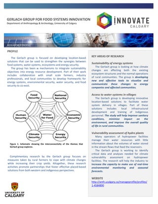 GERLACH GROUP FOR FOOD SYSTEMS INNOVATION
Department of Anthropology & Archeology, University of Calgary
PROFILE
The Gerlach group is focused on developing location-based
solutions that can be used to strengthen the synergies between
food systems, water systems, ecosystems and energy security.
The group has been w mechanisms to integrate sustainability
objectives into energy resource development. Part of their work
includes collaboration with small scale farmers, industry
professionals, and local communities to develop frameworks for
energy systems, environmental security, water security, and food
security to co-exist.
Complimentary research by the Gerlach group focuses on
measures taken by rural farmers to cope with climate changes
while increasing their crop yields. Altogether, these research
activities promote partnerships that foster effective placed-based
solutions from both western and indigenous perspectives.
KEY AREAS OF RESEARCH
Sustainability of energy systems
The Gerlach group is looking at how climate
changes are affecting both the existing
ecosystem structures and the normal operations
of rural communities. The group is developing
new and effective tools to visualize and
communicate these changes to energy
companies and affected communities.
Access to water systems in villages
The Gerlach group is developing innovative
location-based solutions to facilitate water
system delivery in villages. Part of these
solutions includes local infrastructural
development and training of Indigenous
personnel. The study will help improve sanitary
conditions, minimize impact on the
environment, and improve the overall quality
of life in rural communities.
Vulnerability assessment of hydro plants
Many operators of hydropower facilities
manage their water resources with little
information about the volumes of water stored
in the stream flows that feed the reservoirs.
The Gerlach group is working to identify
critical data and analyses needed for climate
vulnerability assessment on hydropower
facilities. The research will help the industry to
increase the capacity to make use of real-time
environmental monitoring and seasonal
forecasts.
WEBSITE
http://anth.ucalgary.ca/manageprofile/profiles/
1-4584890
Figure 1. Schematic showing the interconnectivity of the themes that
Gerlach group explores.
 