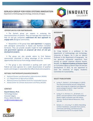 GERLACH GROUP FOR FOOD SYSTEMS INNOVATION
Department of Anthropology & Archeology, University of Calgary
OPPORTUNITIES FOR PARTNERSHIPS
 The Gerlach group are experts in analyzing the
interconnectivities of systems. They can leverage their expertise to
help oil and gas companies understand the best approach to
engage with aboriginal communities.
 Researchers in the group have vast experience in engaging
with aboriginal communities in Alaska and Northern Canadian
territories. They can provide valuable insight for both companies
and government agencies on proposed off shore oil and gas
development projects.
 The group can also provide advice to First Nations
communities interested in taking advantage of the economic
opportunities that accrue from energy-related resources.
 The group is also interested in working with work with
federal and state agencies for a wider dissemination of weather
events and changes in seasonality that affects food and ecosystems.
NOTABLE PARTNERSHIPS/AWARDS/GRANTS
 National Oceanic and Atmospheric Administration (NOAA)
 U.S. Department of Agriculture (USDA)
 National Science Foundation Grant for Sustainable Futures
 Alaska Center for Climate Assessment and Policy (ACCAP)
CONTACT
Kiyoshi Robson, Ph.D.
Technology Analyst
Innovate Calgary
Phone: (403) 270-2441
ipm@innovatecalgary.com
BIOGRAPHY
Dr. Craig Gerlach is a professor in the
department of Anthropology and Archeology,
University of Calgary. He is also an Adjunct
Professor in the department of Geography. He
has garnered substantial experience from
serving on coastal response advisory boards.
Notably, the National Academy of Science Panel
on Cumulative Effects of North Slope Oil and Gas
Development. In 2013, he was appointed to
Chair the University of Calgary Academic
Committee for Sustainability.
SELECT PUBLICATIONS
 Loring, P., Gerlach, S., & Huntington, H. (2013).
The new environmental security: linking food,
water and energy for integrative and diagnostic
social-ecological research. J Agric Food Syst
Community Dev, 3, 55-61.
 Loring, P. A., Harrison, H. L., & Gerlach, S. C.
(2014). Local perceptions of the sustainability of
Alaska’s highly contested cook inlet salmon
fisheries. Society & Natural Resources, 27(2),
185-199.
 Gerlach, S. C., & Loring, P. A. (2013). Rebuilding
northern foodsheds, sustainable food systems,
community well-being, and food security.
International journal of circumpolar health.
 