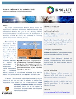 HUBERT GROUP FOR GEOMICROBIOLOGY
Department of Biological Sciences, University of Calgary
PROFILE
The Hubert Geomicrobiology Research Group focuses on
applications in subsurface microbiology and bioengineering. Using
extremophiles—bacteria that grow in the physically extreme
environments of deep subsurface reservoirs—Dr. Hubert’s team is
developing methods to increase the probability of detecting
petroleum deposits and enhancing recovery.
Natural leakage of
hydrocarbons from
subsurface reservoirs,
transport bacteria to
the surface where
they can be mapped
as markers in oil
exploration. The
research group is
developing novel ways
to quantify the
concentrations of
extremophiles in
marine environments.
This cutting-edge
approach promises to help increase confidence in oil reservoir
identification and reduce the risk associated with exploratory wells.
Dr. Hubert is also interested in developing techniques to recover
residual oil and hard to access oil reserves by tapping into
bioprocesses taking place in situ. This has the potential to extend
production lifetimes and volumes while reducing
detrimental effects such as the souring of
reservoirs in response to water injection–based
secondary oil recovery.
Figure 1: Extremophiles living in petroleum
reservoirs being transported to the surface
by migrating oil and gas, and then settling in
the seabed above the reservoir. Mapping the
concentrations of these bacteria could aid in
locating new reservoirs.
KEY AREAS OF RESEARCH
Offshore oil exploration
Problem: Offshore exploration wells are
expensive and high risk.
Solution: Quantify specialized bacteria in surface
environments to increase confidence prior to
exploratory drilling into the subsurface.
Subsurface biogeochemistry
Problem: Abandoned oil fields typically contain
residual resource that is difficult to recover.
Solution: Utilize subsurface microbes to
promote further mobilization of oil, or convert
residual liquids into more accessible products
like natural gas.
Oil reservoir souring
Problem: Bacterial sulfate reduction to
hydrogen sulfide (H2S) leads to souring and
corrosion of production infrastructure.
Solution: Divert bacterial metabolism away from
harmful accumulation of H2S through the
injection of nitrate.
WEBSITE
www.ncl.ac.uk/ceg/staff/profile/casey.hubert
Dr. Hubert will join the U of C in July 2014
 
