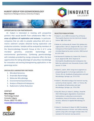 HUBERT GROUP FOR GEOMICROBIOLOGY
Department of Biological Sciences, University of Calgary
OPPORTUNITIES FOR PARTNERSHIPS
Dr. Hubert is interested in meeting with prospective
partners that would benefit from collaborative R&D in the
areas of offshore oil exploration and recovery. In particular,
companies that are able to provide subsurface drill core or
marine sediment samples obtained during exploration and
production activities. Samples will be analyzed by members of
the Geomicrobiology Research Group at the U of C using
microbial genomics, anaerobic bacteriology and
environmental geochemistry. Combining geomicrobiology
with metadata provided by energy companies offers the best
opportunities for taking advantage of subsurface microbiology
for innovative and exciting bioengineering applications in the
geoenergy sector.
SPECIALIZED LABORATORY METHODS
1. Microbial Genomics
2. Anaerobic Bacteriology
3. Molecular Microbiology
4. Environmental Geochemistry
5. Analysis of Bacterial Endospores
6. Radiometric Sulfate Reduction
CONTACT
Nima Najand
Technology Analyst
Innovate Calgary
Phone: (403) 775-1855
nnajand@innovatecalgary.com
SELECTED PUBLICATIONS
 Hubert C, et al. 2009 A Constant Flux of Diverse
Thermophilic Bacteria into the Cold Arctic Seabed.
Science 325: 1541-1544.
 Müller AL, de Rezende JR, Hubert CRJ, Kjeldsen KU,
Lagkouvardos I, Berry D, Jørgensen BB, Loy A. 2014
Endospores of thermophilic bacteria as tracers of
microbial dispersal by ocean currents. ISME Journal
8: 1153-1165.
 de Rezende JR, Kjeldsen KU, Hubert CRJ, Finster K,
Loy A, Jørgensen BB. 2013 Dispersal of
thermophilic Desulfotomaculum endospores into
Baltic Sea sediments over thousands of years. ISME
Journal 7: 72-84.
 Hubert C, Judd A. 2010 Using micro-organisms as
prospecting agents in oil and gas exploration. In:
Timmis, KN, ed. Handbook of Hydrocarbon and Lipid
Microbiology: Springer, pp. 2711-2725.
 Hubert C. Microbial ecology of oil reservoir souring
control by nitrate injection. 2010 In: Timmis, KN,
ed. Handbook of Hydrocarbon and Lipid
Microbiology: Springer, pp. 2753-2766.
 Gray ND, Sherry A, Hubert C, Dolfing J, Head IM.
2010 Methanogenic degradation of petroleum
hydrocarbons in subsurface environments:
remediation, heavy oil formation, and energy
recovery. Advances in Applied Microbiology 72:
137-161.
 Hubert C, Voordouw G, Mayer B. 2009 Elucidating
microbial processes in nitrate- and sulfate-reducing
systems using sulfur and oxygen isotope ratios: the
example of oil reservoir souring control.
 