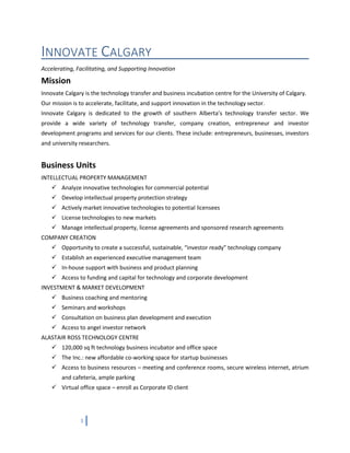 3
INNOVATE CALGARY
Accelerating, Facilitating, and Supporting Innovation
Mission
Innovate Calgary is the technology transfer and business incubation centre for the University of Calgary.
Our mission is to accelerate, facilitate, and support innovation in the technology sector.
Innovate Calgary is dedicated to the growth of southern Alberta’s technology transfer sector. We
provide a wide variety of technology transfer, company creation, entrepreneur and investor
development programs and services for our clients. These include: entrepreneurs, businesses, investors
and university researchers.
Business Units
INTELLECTUAL PROPERTY MANAGEMENT
 Analyze innovative technologies for commercial potential
 Develop intellectual property protection strategy
 Actively market innovative technologies to potential licensees
 License technologies to new markets
 Manage intellectual property, license agreements and sponsored research agreements
COMPANY CREATION
 Opportunity to create a successful, sustainable, “investor ready” technology company
 Establish an experienced executive management team
 In-house support with business and product planning
 Access to funding and capital for technology and corporate development
INVESTMENT & MARKET DEVELOPMENT
 Business coaching and mentoring
 Seminars and workshops
 Consultation on business plan development and execution
 Access to angel investor network
ALASTAIR ROSS TECHNOLOGY CENTRE
 120,000 sq ft technology business incubator and office space
 The Inc.: new affordable co-working space for startup businesses
 Access to business resources – meeting and conference rooms, secure wireless internet, atrium
and cafeteria, ample parking
 Virtual office space – enroll as Corporate ID client
 