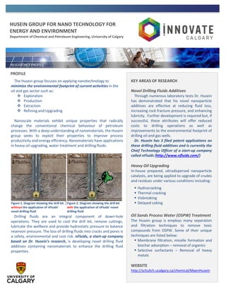 HUSEIN GROUP FOR NANO TECHNOLOGY FOR
ENERGY AND ENVIRONMENT
Department of Chemical and Petroleum Engineering, University of Calgary
PROFILE
The Husein group focuses on applying nanotechnology to
minimize the environmental footprint of current activities in the
oil and gas sector such as:
 Exploration
 Production
 Extraction
 Refining and Upgrading
Nanoscale materials exhibit unique properties that radically
change the conventional chemical behaviour of petroleum
processes. With a deep understanding of nanomaterials, the Husein
group seeks to exploit their properties to improve process
productivity and energy efficiency. Nanomaterials have applications
in heavy oil upgrading, water treatment and drilling fluids.
Drilling fluids are an integral component of down-hole
operations. They are used to cool the drill bit, remove cuttings,
lubricate the wellbore and provide hydrostatic pressure to balance
reservoir pressure. The loss of drilling fluids into cracks and pores is
a safety, environmental and cost risk. nFluids, a start-up company
based on Dr. Husein’s research, is developing novel drilling fluid
additives containing nanomaterials to enhance the drilling fluid
properties.
KEY AREAS OF RESEARCH
Novel Drilling Fluids Additives
Through numerous laboratory tests Dr. Husein
has demonstrated that his novel nanoparticle
additives are effective at reducing fluid loss,
increasing rock fracture pressure, and enhancing
lubricity. Further development is required but, if
successful, these attributes will offer reduced
costs to drilling operations as well as
improvements to the environmental footprint of
drilling oil and gas wells.
Dr. Husein has 3 filed patent applications on
these drilling fluid additives and is currently the
Chief Technology Officer of a start-up company
called nFluids (http://www.nfluids.com/)
Heavy Oil Upgrading
In-house prepared, ultradispersed nanoparticle
catalysts, are being applied to upgrade of crudes
and residues under various conditions including:
 Hydrocracking
 Thermal cracking
 Visbreaking
 Delayed coking
Oil Sands Process Water (OSPW) Treatment
The Husein group is employs many separation
and filtration techniques to remove toxic
compounds from OSPW. Some of their unique
techniques are listed below:
 Membrane filtration, micelle formation and
biochar adsorption – removal of organics
 Selective surfactants – Removal of heavy
metals
WEBSITE
http://schulich.ucalgary.ca/chemical/MaenHusein
Figure 1. Diagram showing the drill bit
without the application of nFluids’
novel drilling fluid
Figure 2. Diagram showing the drill bit
with the application of nFluids’ novel
drilling fluid
 
