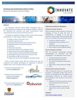 PETROLEUM RESERVOIR GROUP (PRG)
Department of Geosciences, University of Calgary
PROFILE
The Petroleum Reservoir Group (PRG) investigates ways to
develop geochemical compounds and advanced analytical methods
for minimizing CO2 emissions and water contamination issues
associated with natural resource extraction and use.
The group has published leading scientific research that provides
real solutions in a wide range of subjects, including:
 Organic carbon in the earth’s crust
 Petroleum geochemistry
 Directly dating and assessing oil charge histories
 Biogeochemistry of contaminated waters
 Corrosion
 Bioactive compounds
 Subsurface storage of CO2 and other wastes
 Deep submarine oil spills (C-IMAGE project)
 Novel analytical methods (FTICRMS and 2DGCMS)
 Renewable energy from petroleum reservoirs and
 Renewable energy from coal seams
 Mega-scale social and technological innovation studies
Further to their research work, PRG has created some spin out
companies that develop technologies for application in different
problem areas in the oil and gas industry, notably:
 Heavy oil characterization and
technology (Gushor Inc.)
 Bioconversion of heavy oil to
methane and hydrogen
(Profero Energy Inc.)
 Analysis of high resolution mass
spectral data (Aphorist Inc.)
INDICATIVE AREAS OF RESEARCH
Dating oil charge histories
PRG is working on several projects to solve the
challenge of how to date the time of
emplacement or leakage in oil and gas
reservoirs. Some of their research projects that
focus on oil charge history assessment include:
 The Rip Van Winkle method
 Developing chemical proxies for oil
residence
 Identifying caprock leakage history
 Mass fraction maturity (MFM) method
Novel analytical methods
PRG has pioneered cutting-edge analytical
methodologies for laboratory and field
investigations. The application areas include:
 Contaminated lands and waters
 Microbial influenced corrosion
 The search for bioactive compounds in
fossil fuels
 High pressure deep submarine spillage
 Peats
The fossil fuel energy transition
PRG is conducting research to accelerate the
transition to renewable energy. Their work is
focused on developing the technological and
socio-political resources for carbon neutral
fuel production. Their research in this area is
focused on:
 Adapting microbial processes for cleaner
energy production from fossil fuel
resources;
 Improving methods to monitor CO2
injected into carbon capture storage
sites.
WEBSITE
http://www.ucalgary.ca/prg/
 