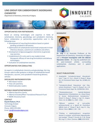 LING GROUP FOR CARBOHYDRATE BIOORGANIC
CHEMISTRY
Department of Chemistry, University of Calgary
OPPORTUNITIES FOR PARTNERSHIPS
Based on existing technologies and expertise in fields of
carbohydrate chemistry, glycobiology and cyclodextrin chemistry,
future collaborative or partnership opportunities exist in the
following areas:
 Development of new drug formulations based on patent
pending cyclodextrin derivatives;
 Optimization of carbohydrate-based lead compounds to treat
infectious diseases, autoimmune conditions and others;
 Development of glycoconjugation chemistries to generate
new vaccines;
 Establishment of in vitro and in vivo models to test
therapeutic efficacy of new drug formulations and delivery
technologies;
 Evaluation of carbohydrate toxicities.
OPPORTUNITIES FOR CONSULTING
As experts in carbohydrate chemistry and glycobiology, the Ling
Group is able to offer guidance in design of carbohydrate-based
therapeutics, vaccines, and cyclodextrin-based drug-delivery
vehicles.
SPECIALIZED INSTRUMENTATION
 Microwave reactor
 Flow cell cytometry
 Multimode plate readers
NOTABLE GRANTS/PARTNERSHIPS
 Alberta Glycomics Centre
 Alberta Innovates/Pﬁzer Translational Research Fund
 NSERC Discovery Grant
CONTACT
Kiyoshi Robson, Ph.D.
Technology Analyst
Innovate Calgary
Phone: (403) 270-2441
Email: ipm@innovatecalgary.com
BIOGRAPHY
Dr. Ling is an Associate Professor at the
Department of Chemistry, University of Calgary
and a Principal Investigator with the Alberta
Glycomics Centre. Dr. Ling has published over
65 peer-reviewed articles surrounding
carbohydrate chemistry and 4 patent
applications.
SELECT PUBLICATIONS
 Amphiphilic Cyclodextrin-based Glycodendri-
mers.” Ling C-C, Cui L, Ghosh R, Zhang P, Wang
AX, US Provisional Patent Appl. No. 61/885,151,
2013.
 “Cyclodextrin-Based Polycationic And Poly-
anionic Dendrimers.” Ling C-C, Zhang P, Gu J, US
Provisional Patent Appl. No. 62/004,364, 2014.
 “Diisobutylaluminum Hydride-Mediated
Regioselective O-Desilylations as a Novel Route
to Access Multisubstituted Cyclodextrins.”
Ghosh R, Zhang P, Wang A, Ling C-C. Angew.
Chem. Int. Ed. 2012, 51, 1548 – 1552.
 “Efficient synthesis of LeA-LacNAc
pentasaccharide as a ligand for Clostridium
difficile toxin A.” Zhang P, Ng K, Ling C-C. Org.
Biomol. Chem. 2010, 8, 128 – 136.
 “Probing a sialyltransferase's recognition
domain to prepare (2,8)-linked oligosialosides
and analogs.” Zhang P, Zuccolo AJ, Li W, Zheng
RB, Ling C-C, Chem. Commun. 2009, 4233-4235.
 