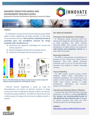 MAHINPEY GROUP FOR ENERGY AND
ENVIRONMENT RESEARCH (EERG)
Department of Chemical and Petroleum Engineering, University of Calgary
PROFILE
Dr. Mahinpey’s Energy and Environment Research group (EERG)
applies reaction engineering and design principles to find energy
and environment solutions. Their research is inspired by the idea of
promoting green and cost-effective processes for energy
production with a specific focus on:
 Greenhouse gas regulation technologies for oil-sand and
refinery operations
 Biofuel and biogas production from renewable sources
 Utilization of municipal solid and industrial waste
Chemical reaction engineering is based on using the
thermodynamics and kinetics of chemical reactions to design
reactors and reactor configurations, develop catalysts, and optimize
the yield and quality of products. The EERG uses these tools to solve
a diverse group of energy and environment problems present in
industry.
KEY AREAS OF RESEARCH
Greenhouse Gas Regulation Technologies
Dr. Mahinpey’s group researches novel CO2-
capture technologies for special applications such
as SAGD operations and steam methane
reforming (SMR). Their research involves the
development of highly efficient and inexpensive
solid sorbents and precipitation solvents for a
wide range of flue gases.
Bioenergy Production
The EERG is using pyrolysis and gasification to
produce oil, char, and gas from various biomass
feedstocks. They have applied innovative
techniques such as the use of subcritical water
treatment and catalysts to enhance bioenergy
recovery.
Process Modelling
The EERG creates accurate process models
(VMGSim, ASPEN HYSYS, CFD-FLUENT) for
integrated gasification and sorbent-based CO2
capture and the production of bioenergy. These
models assist industry partners in design,
development, optimization and economic
analysis of their processes.
Industrial and Municipal Waste Utilization
In partnership with ECCO Recycling and Energy
Corporation, the EERG is creating cost effective,
fire resistant and environmentally-friendly oil
spill adsorbents from industrial waste. Strategies
to convert municipal solid waste into other
valuable products are also being explored.
WEBSITE
http://www.ucalgary.ca/ENCH/AEG/home.html
Figure 1: The EERG develops and designs novel processes to produce syngas and
energy by integrated gasification and looping CO2 capture.
 