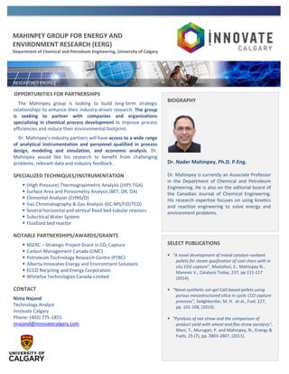 MAHINPEY GROUP FOR ENERGY AND
ENVIRONMENT RESEARCH (EERG)
Department of Chemical and Petroleum Engineering, University of Calgary
OPPORTUNITIES FOR PARTNERSHIPS
The Mahinpey group is looking to build long-term strategic
relationships to enhance their industry-driven research. The group
is seeking to partner with companies and organizations
specializing in chemical process development to improve process
efficiencies and reduce their environmental footprint.
Dr. Mahinpey’s industry partners will have access to a wide range
of analytical instrumentation and personnel qualified in process
design, modeling and simulation, and economic analysis. Dr.
Mahinpey would like his research to benefit from challenging
problems, relevant data and industry feedback.
SPECIALIZED TECHNIQUES/INSTRUMENTATION
 (High Pressure) Thermogravimetric Analysis ((HP)-TGA)
 Surface Area and Porosimetry Analysis (BET, DR, DA)
 Elemental Analyzer (CHNS/O)
 Gas Chromatography & Gas Analysis (GC-MS/FID/TCD)
 Several horizontal and vertical fixed bed tubular reactors
 Subcritical Water System
 Fluidized bed reactor
NOTABLE PARTNERSHIPS/AWARDS/GRANTS
 NSERC – Strategic Project Grant in CO2 Capture
 Carbon Management Canada (CMC)
 Petroleum Technology Research Centre (PTRC)
 Alberta Innovates Energy and Environment Solutions
 ECCO Recycling and Energy Corporation
 Whitefox Technologies Canada Limited
CONTACT
Nima Najand
Technology Analyst
Innovate Calgary
Phone: (403) 775-1855
nnajand@innovatecalgary.com
BIOGRAPHY
Dr. Nader Mahinpey, Ph.D. P.Eng.
Dr. Mahinpey is currently an Associate Professor
in the Department of Chemical and Petroleum
Engineering. He is also on the editorial board of
the Canadian Journal of Chemical Engineering.
His research expertise focuses on using kinetics
and reaction engineering to solve energy and
environment problems.
SELECT PUBLICATIONS
 “A novel development of mixed catalyst–sorbent
pellets for steam gasification of coal chars with in
situ CO2 capture”, Mostafavi, E., Mahinpey N.,
Manovic V., Catalysis Today, 237, pp 111-117
(2014).
 “Novel synthetic sol–gel CaO based pellets using
porous mesostructured silica in cyclic CO2 capture
processs”, Sedghkerdar, M. H. et al., Fuel, 127,
pp. 101-108, (2014).
 "Pyrolysis of oat straw and the comparison of
product yield with wheat and flax straw pyrolysis",
Mani, T., Murugan, P. and Mahinpey, N., Energy &
Fuels, 25 (7), pp. 2803-2807, (2011).
 