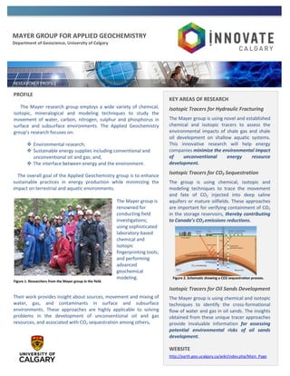 MAYER GROUP FOR APPLIED GEOCHEMISTRY
Department of Geoscience, University of Calgary
PROFILE
The Mayer research group employs a wide variety of chemical,
isotopic, mineralogical and modeling techniques to study the
movement of water, carbon, nitrogen, sulphur and phosphorus in
surface and subsurface environments. The Applied Geochemistry
group’s research focuses on:
 Environmental research;
 Sustainable energy supplies including conventional and
unconventional oil and gas; and,
 The interface between energy and the environment.
The overall goal of the Applied Geochemistry group is to enhance
sustainable practices in energy production while minimizing the
impact on terrestrial and aquatic environments.
The Mayer group is
renowned for
conducting field
investigations;
using sophisticated
laboratory-based
chemical and
isotopic
fingerprinting tools;
and performing
advanced
geochemical
modeling.
Their work provides insight about sources, movement and mixing of
water, gas, and contaminants in surface and subsurface
environments. These approaches are highly applicable to solving
problems in the development of unconventional oil and gas
resources, and associated with CO2 sequestration among others.
KEY AREAS OF RESEARCH
Isotopic Tracers for Hydraulic Fracturing
The Mayer group is using novel and established
chemical and isotopic tracers to assess the
environmental impacts of shale gas and shale
oil development on shallow aquatic systems.
This innovative research will help energy
companies minimize the environmental impact
of unconventional energy resource
development.
Isotopic Tracers for CO2 Sequestration
The group is using chemical, isotopic and
modeling techniques to trace the movement
and fate of CO2 injected into deep saline
aquifers or mature oilfields. These approaches
are important for verifying containment of CO2
in the storage reservoirs, thereby contributing
to Canada’s CO2 emissions reductions.
Isotopic Tracers for Oil Sands Development
The Mayer group is using chemical and isotopic
techniques to identify the cross-formational
flow of water and gas in oil sands. The insights
obtained from these unique tracer approaches
provide invaluable information for assessing
potential environmental risks of oil sands
development.
WEBSITE
http://earth.geo.ucalgary.ca/wiki/index.php/Main_Page
Figure 1. Researchers from the Mayer group in the field.
Figure 2. Schematic showing a CO2 sequestration process.
 
