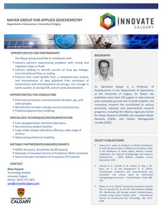 MAYER GROUP FOR APPLIED GEOCHEMISTRY
Department of Geoscience, University of Calgary
OPPORTUNITIES FOR PARTNERSHIPS
The Mayer group would like to collaborate with:
 Industry partners experiencing problems with mixing and
migration of gas or fluids
 Partners seeking to identify sources of stray gas leakage,
cross-formational flow, or scaling.
 Partners that could benefit from a comprehensive analysis
and interpretation of data gathered from extraction of
conventional and unconventional oil and gas, CO2 storage in
saline aquifers or during EOR, and oil sands development.
OPPORTUNITIES FOR CONSULTING
 Chemical and isotopic characterization of water, gas, and
solid samples;
 Identification of water and gas sources and processes;
 Predictive geochemical modeling.
SPECIALIZED TECHNIQUES/INSTRUMENTATION
 Fully equipped water chemistry laboratory
 Gas chemistry analysis facilities
 Large stable isotope laboratory offering a wide range of
services
 Advanced geochemical modeling
NOTABLE PARTNERSHIPS/AWARDS/GRANTS
 NSERC Discovery, Accelerator & CRD awards
 Networks of Canadian Centres of Excellence (NCE) researcher
 Several Canada Foundation of Innovation (CFI) awards
CONTACT
Nima Najand
Technology Analyst
Innovate Calgary
Phone: (403) 775-1855
ipm@innovatecalgary.com
SELECT PUBLICATIONS
 Cowie, B. R., James, B. & Mayer, B. (2014): Distribution
of total dissolved solids in McMurray Formation water
in the Athabasca oil sands region, Alberta, Canada:
Implications for regional hydrogeology and resource
development. – AAPG Bulletin, available on-line
September 2014.
 Jackson, R. E., Gorody, A. W., Mayer, B., Roy, J. W.,
Ryan, M. C. & Van Stempvoort, D. R. (2013):
Groundwater protection and unconventional gas
extraction: the critical need for field-based
hydrogeological research. – Ground Water, 51(4): 488-
510.
 Mayer, B. et al. (2013): Tracing the movement and the
fate of injected CO2 at the IEA GHG Weyburn-Midale
CO2 Monitoring and Storage project (Saskatchewan,
Canada) using carbon isotope ratios. – International
Journal on Greenhouse Gas Technology, 16S: S177-
S184.
BIOGRAPHY
Dr. Bernhard Mayer is a Professor of
Geochemistry in the Department of Geoscience
at the University of Calgary. Dr. Mayer has
published more than 120 papers in international
peer-reviewed journals and 15 book chapters. His
innovative research has contributed to various
provincial, national, and international research
programs, including the Alberta Ingenuity Center
for Water Research (AICWR), the Canadian Water
Network (CWN), and Carbon Management
Canada (CMC).
 