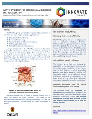 MINTCHEV GROUP FOR BIOMEDICAL AND OILFIELD
INSTRUMENTATION
Department of Electrical and Computer Engineering, University of Calgary
PROFILE
The Mintchev group is involved in research and development of
revolutionary technologies which are applicable to:
 Electronic instrumentation;
 Biomedical engineering,
 Gastrointestinal motility and stimulation;
 Oilfield applications; and,
 Embedded electronic microsystems.
A major component of the Mintchev research is to create
implantable microsystems which can restore the functionality of
faulty organs in the human body. The research team has
successfully demonstrated the use of microsystems that can
artificially induce the gastrointestinal system to transport food.
Their research has now expanded to include work on the colon – a
complex organ in the digestive tract.
The group also has over 10 issued or pending patents, most of
which are licensed to major companies. Their work on the
validation and quantification of electrogastrograms (E.G.G.) was the
first application of the E.G.G. technique in a clinical environment in
Canada.
KEY RESEARCH INNOVATIONS
Managing Gastrointestinal Motility
The Mintchev group has been investigating the
use of controlled electrical stimulation
techniques to manage gastrointestinal motility.
They have patented a device that uses Neural
Gastric Electrical Stimulation (NGES) to control
movement of content in the gastrointestinal
tract. The technique can be used to treat
gastroparesis, obesity, chronic constipation, and
other debilitating stomach diseases.
Self-stabilizing capsule endoscopy
The Mintchev group has been studying the
applicability of ingestible capsule endoscopes for
minimally-invasive monitoring of the human
colon for early diagnosis of colonic polyps. Two
patents have been issued on utilizing self-
expandable add-on to a traditional capsule
endoscope facilitating its stabilization in the
large lumen of the colon, and magnetically
steering the capsule for controlled examination.
In-drilling alignment (IDA) for inertial
downhole navigation in oil drilling
The Mintchev group has developed and
patented a novel IDA method to limit errors and
improve inertial navigation performance during
Horizontal Directional Drilling. The Mintchev
method can facilitate more accurate location
and azimuth measurements for oil and gas
drilling processes.
WEBSITE
http://www.researchgate.net/profile/Martin_Mi
ntchev
Figure 1. The Mintchev group is working to recreate the
functionality of the human gastrointestinal system
 