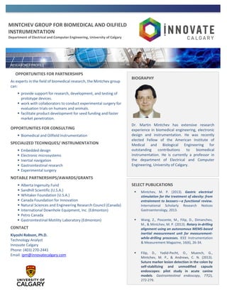 MINTCHEV GROUP FOR BIOMEDICAL AND OILFIELD
INSTRUMENTATION
Department of Electrical and Computer Engineering, University of Calgary
OPPORTUNITIES FOR PARTNERSHIPS
As experts in the field of biomedical research, the Mintchev group
can:
 provide support for research, development, and testing of
prototype devices.
 work with collaborators to conduct experimental surgery for
evaluation trials on humans and animals.
 facilitate product development for seed funding and faster
market penetration.
OPPORTUNITIES FOR CONSULTING
 Biomedical and Oilfield Instrumentation
SPECIALIZED TECHNIQUES/ INSTRUMENTATION
 Embedded design
 Electronic microsystems
 Inertial navigation
 Gastrointestinal research
 Experimental surgery
NOTABLE PARTNERSHIPS/AWARDS/GRANTS
 Alberta Ingenuity Fund
 Sandhill Scientific (U.S.A.)
 Whitaker Foundation (U.S.A.)
 Canada Foundation for Innovation
 Natural Sciences and Engineering Research Council (Canada)
 International Downhole Equipment, Inc. (Edmonton)
 Petro Canada
 Gastrointestinal Motility Laboratory (Edmonton)
CONTACT
Kiyoshi Robson, Ph.D.
Technology Analyst
Innovate Calgary
Phone: (403) 270-2441
Email: ipm@innovatecalgary.com
BIOGRAPHY
Dr. Martin Mintchev has extensive research
experience in biomedical engineering, electronic
design and instrumentation. He was recently
elected Fellow of the American Institute of
Medical and Biological Engineering for
outstanding contributions to biomedical
instrumentation. He is currently a professor in
the department of Electrical and Computer
Engineering, University of Calgary.
SELECT PUBLICATIONS
 Mintchev, M. P. (2013). Gastric electrical
stimulation for the treatment of obesity: from
entrainment to bezoars—a functional review.
International Scholarly Research Notices
Gastroenterology, 2013.
 Wang, Z., Poscente, M., Filip, D., Dimanchev,
M., & Mintchev, M. P. (2013). Rotary in-drilling
alignment using an autonomous MEMS-based
inertial measurement unit for measurement-
while-drilling processes. IEEE Instrumentation
& Measurement Magazine, 16(6), 26-34.
 Filip, D., Yadid-Pecht, O., Muench, G.,
Mintchev, M. P., & Andrews, C. N. (2013).
Suture marker lesion detection in the colon by
self-stabilizing and unmodified capsule
endoscopes: pilot study in acute canine
models. Gastrointestinal endoscopy, 77(2),
272-279.
 