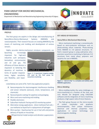 PARK GROUP FOR MICRO MECHANICAL
ENGINEERING
Department of Mechanical and Manufacturing Engineering University of Calgary
PROFILE
The Park group are experts in the design and manufacturing of
Nano/Micro-Electro-Mechanical Systems (NMEMS) and
nanocomposites. Their research focuses on creating NMEMS by the
means of machining and molding and development of various
sensors.
Highly accurate electro-mechanical miniature components are
becoming increasingly
important for high-tech
industries such aerospace,
biomedical, environmental,
and oil and gas. The
efficiency of these devices is
important to bettering the
dynamics of machines in
terms of quicker response
times, higher sensitivity
and flexibility, and lower
cost.
Listed below are some of Dr. Park’s key application projects:
 Nanocomposites for electromagnetic interference shielding
and sensor networks (pressure, strain, temperature, and
chemicals)
 Nanocomposite coatings for pipelines and packaging
 Micro and nano-machining and molding
 Flexible electronics
 Subsurface hydraulic fracing and CCS monitoring system
 Alternative energy applications - direct methanol fuel cells –
use methanol as liquid fuel in replacement of hydrogen
 Micro pumps – liquid pumps for use in fuel cells and precise
delivery of liquids on microchips
Experimental modal analysis and vibration suppressions
KEY AREAS OF RESEARCH
Nano/Micro Mechanical Machining
Micro mechanical machining is conventionally
based on semi-conductor techniques such as
photo-etching silicon materials. Photo-etching
limits NMEMS to 2-D (planar) structures. Dr.
Park’s research group is using subtractive ultra-
precision nano/micro machining to fabricate 3-D
structures from metal alloys, polymers and
ceramics for use in NMEMS.
Figure 1. "Lab-on-chip" is a complex and widely used
NMEMS application.
Micro-Molding
Micro-molding tackles the same challenges as
micro-machining at a fraction of the time and
cost. Moulds are designed using CAD/CAM
software and the integration of micro machining
produces a high aspect-ratio of micro features.
The Park group focuses on the micro-moulds
of carbon nanotubes and graphene
nanocomposites. Their unique mechanical,
electrical and thermal properties have
applications in sensor technology and
electromagnetic shielding.
WEBSITE
http://www.ucalgary.ca/medal/
Figure 2. A nano/micro tungsten-carbide
drill used by the Park group for
nano/micro machining
 