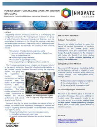 PEREIRA GROUP FOR CATALYTIC UPSTREAM BITUMEN
UPGRADING
Department of Chemical and Petroleum Engineering, University of Calgary
PROFILE
Upgrading bitumen and heavy crude oils is a challenging and
energy intensive activity. The Pereira group is composed of a group
of skilled Scientists, Chemists, Physicists and Engineers that has
gained years of experience in the Oil and Gas Industry in upstream
and downstream operations. They are focused on developing novel
upgrading processes and catalysts. Key aspects of their research
include:
 Evaluation of field and in situ upgrading paths
 Synthesis and development of upgrading catalysts from
nano to conventional size
 Monitoring of process variables
 Evaluation of upgrading schemes
 Conceptual engineering to process heavy crude oils
The Pereira group designs novel catalysts and processes tailored
to the specific application, based on a fundamental knowledge of
the complex chemical reactions that occur during the upgrading
process. The group has
the capabilities to
monitor reaction
mechanisms and catalyst
properties over the
course of the upgrading
reactions both in
reservoir and surface
conditions. This data
enables refinement of the
catalyst composition to
improve the catalyst
performance and extend
its activity and lifetime.
Research done by the group contributes to ongoing efforts to
address the chemical and engineering challenges to bitumen and
heavy oil upgrading for both upstream and downstream processes.
Their work has led to:
 Significant reductions in greenhouse gas emissions.
 Cost-effective conversion processes.
 Smooth conversion of bitumen and heavy oil reserves.
KEY AREAS OF RESEARCH
Catalysts Formulation
Research on reliable methods to assess the
nature of catalyst formulation is currently
underway in the Pereira group. Their
investigations cover the fundamental catalyst
design, through formulation and the interaction
with heavy oils. Results from these studies
contribute to In-Situ Catalytic Upgrading of
Heavy Crude and Bitumen.
Catalyst Dispersion Methods
Researchers in the group are conducting studies
on the dispersion methods of catalysts in order
maximize catalytic activities while minimizing
catalyst loadings. Their investigations cover,
amongst others:
 the particle size (microns to nanometers)
 the activity and cost of the formula
 the type of active phases generated.
In Reactor Hydrogen Generation
Research in the Pereira group is focused on
generation of hydrogen from water splitting - in
reaction zone. This research results in an
upstream process to regenerate catalysts from
the high carbon content fractions of hydrogen
and to return or use waste hydrocarbons back
into the reservoir.
WEBSITE
http://www.ucalgary.ca/catalysis/
http://www.pc-cups.com/
Figure 1. The Pereira group are experts
in in-situ upgrading using nano catalysts.
 