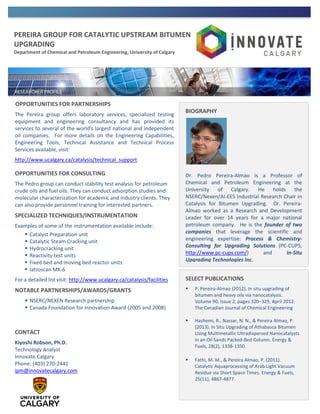 PEREIRA GROUP FOR CATALYTIC UPSTREAM BITUMEN
UPGRADING
Department of Chemical and Petroleum Engineering, University of Calgary
OPPORTUNITIES FOR PARTNERSHIPS
The Pereira group offers laboratory services, specialized testing
equipment and engineering consultancy and has provided its
services to several of the world's largest national and independent
oil companies. For more details on the Engineering Capabilities,
Engineering Tools, Technical Assistance and Technical Process
Services available, visit:
http://www.ucalgary.ca/catalysis/technical_support
OPPORTUNITIES FOR CONSULTING
The Pedro group can conduct stability test analysis for petroleum
crude oils and fuel oils. They can conduct adsorption studies and
molecular characterization for academic and industry clients. They
can also provide personnel training for interested partners.
SPECIALIZED TECHNIQUES/INSTRUMENTATION
Examples of some of the instrumentation available include:
 Catalyst Preparation unit
 Catalytic Steam Cracking unit
 Hydrocracking unit
 Reactivity test units
 Fixed bed and moving bed reactor units
 Iatroscan MK-6
For a detailed list visit: http://www.ucalgary.ca/catalysis/facilities
NOTABLE PARTNERSHIPS/AWARDS/GRANTS
 NSERC/NEXEN Research partnership
 Canada Foundation for Innovation Award (2005 and 2008)
CONTACT
Kiyoshi Robson, Ph.D.
Technology Analyst
Innovate Calgary
Phone: (403) 270-2441
ipm@innovatecalgary.com
BIOGRAPHY
Dr. Pedro Pereira-Almao is a Professor of
Chemical and Petroleum Engineering at the
University of Calgary. He holds the
NSERC/Nexen/AI-EES Industrial Research Chair in
Catalysis for Bitumen Upgrading. Dr. Pereira-
Almao worked as a Research and Development
Leader for over 14 years for a major national
petroleum company. He is the founder of two
companies that leverage the scientific and
engineering expertise: Process & Chemistry-
Consulting for Upgrading Solutions (PC-CUPS;
http://www.pc-cups.com/) and In-Situ
Upgrading Technologies Inc.
SELECT PUBLICATIONS
 P. Pereira-Almao (2012). In situ upgrading of
bitumen and heavy oils via nanocatalysis.
Volume 90, Issue 2, pages 320–329, April 2012.
The Canadian Journal of Chemical Engineering
 Hashemi, R., Nassar, N. N., & Pereira Almao, P.
(2013). In Situ Upgrading of Athabasca Bitumen
Using Multimetallic Ultradispersed Nanocatalysts
in an Oil Sands Packed-Bed Column. Energy &
Fuels, 28(2), 1338-1350.
 Fathi, M. M., & Pereira Almao, P. (2011).
Catalytic Aquaprocessing of Arab Light Vacuum
Residue via Short Space Times. Energy & Fuels,
25(11), 4867-4877.
 