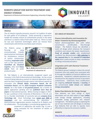 ROBERTS GROUP FOR WATER TREATMENT AND
ENERGY STORAGE
Department of Chemical and Petroleum Engineering, University of Calgary
PROFILE
The oil industry typically processes around 2 to 6 gallons of water
for each gallon of oil produced. Costly processing is required to
handle the complex mixture of contaminants present in the water
and there is a need to reduce fresh water make-up. There is a need
for low cost treatment technologies which can remove these
contaminants and minimize secondary waste streams.
The Roberts group is
focusing on using
environmentally friendly
electrochemical techniques
for simultaneous removal
of various contaminants
including: suspended solids
such as fine clay particles,
emulsified oil, dissolved
organics, silica and heavy
metals from oil sands
produced water.
Dr. Ted Roberts is an internationally recognized expert and
innovator in the field of electrochemical technology. He has a track
record of taking laboratory research to industrial application and his
work has been recognized through several international awards for
innovation (the IChemE Water Innovation Award, the IET
Innovation Award, and the ACES European Academic Enterprise
Award). He is the holder of 16 granted patents, has a further 25
patent applications pending and has published more than 60
papers in international journals. Before moving to Calgary in 2012,
he was a professor at the University of Manchester in the UK, and
he is a founder shareholder of successful spin-out company Arvia
Technology Ltd. Arvia Technology have raised over $9M of
investment and are commercializing the adsorption /
electrochemical regeneration process invented by Dr Roberts and
his collaborators. The technology is currently being applied to the
treatment of radioactive oily wastes (Fig. 1) and is
being evaluated for the treatment of wastes at
Fukishima.
KEY AREAS OF RESEARCH
Process Intensification and Innovation for
Water Treatment by Electrocoagulation
Typical electrocoagulation (EC) units utilise
conventional, parallel-plate, flow-through
designs. The Roberts Group has identified a
novel cell design which enhances the transport
conditions and reduces the power requirements.
Proof of principle studies with unoptimized
conditions has demonstrated a 40% reduction in
the required time for the removal of suspended
solids which could translate to faster remediation
of tailings and produced waters.
Integration of EC with Chemical Treatment
and Adsorption
The Roberts group is looking to reduce the overall
treatment time and capital costs associated with
EC through the addition of chemical additives and
adsorbents. Powdered / colloidal adsorbents are
introduced for the targeted removal of persistent
contaminants. Collectively these modifications
are targeting enhanced recovery / recycling of
the contaminated water stream and reduced
energy consumption.
Redox Flow Batteries for Energy Storage
Flow batteries can store energy in liquid
electrolytes and are well suited to large (utility)
scale energy storage applications, including
renewable energy generation and network
management. The Roberts group is exploring the
use of new materials and cell designs to develop
flow batteries that are able to operate more
efficiently to improve the economic viability.
WEBSITE
http://schulich.ucalgary.ca/chemical/TedRoberts
Fig. 1. Arvia electrochemical unit for
treatment of radioactive oil.
 