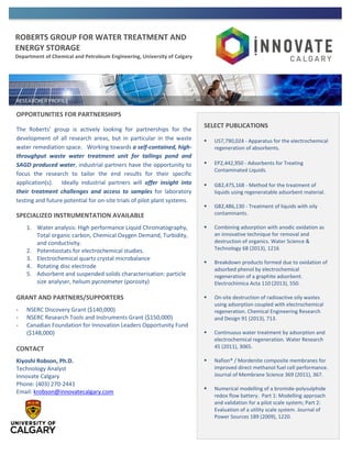 ROBERTS GROUP FOR WATER TREATMENT AND
ENERGY STORAGE
Department of Chemical and Petroleum Engineering, University of Calgary
OPPORTUNITIES FOR PARTNERSHIPS
The Roberts’ group is actively looking for partnerships for the
development of all research areas, but in particular in the waste
water remediation space. Working towards a self-contained, high-
throughput waste water treatment unit for tailings pond and
SAGD produced water, industrial partners have the opportunity to
focus the research to tailor the end results for their specific
application(s). Ideally industrial partners will offer insight into
their treatment challenges and access to samples for laboratory
testing and future potential for on-site trials of pilot plant systems.
SPECIALIZED INSTRUMENTATION AVAILABLE
1. Water analysis: High performance Liquid Chromatography,
Total organic carbon, Chemical Oxygen Demand, Turbidity,
and conductivity.
2. Potentiostats for electrochemical studies.
3. Electrochemical quartz crystal microbalance
4. Rotating disc electrode
5. Adsorbent and suspended solids characterisation: particle
size analyser, helium pycnometer (porosity)
GRANT AND PARTNERS/SUPPORTERS
- NSERC Discovery Grant ($140,000)
- NSERC Research Tools and Instruments Grant ($150,000)
- Canadian Foundation for Innovation Leaders Opportunity Fund
($148,000)
CONTACT
Kiyoshi Robson, Ph.D.
Technology Analyst
Innovate Calgary
Phone: (403) 270-2441
Email: krobson@innovatecalgary.com
SELECT PUBLICATIONS
 US7,790,024 - Apparatus for the electrochemical
regeneration of absorbents.
 EP2,442,950 - Adsorbents for Treating
Contaminated Liquids.
 GB2,475,168 - Method for the treatment of
liquids using regeneratable adsorbent material.
 GB2,486,130 - Treatment of liquids with oily
contaminants.
 Combining adsorption with anodic oxidation as
an innovative technique for removal and
destruction of organics. Water Science &
Technology 68 (2013), 1216
 Breakdown products formed due to oxidation of
adsorbed phenol by electrochemical
regeneration of a graphite adsorbent.
Electrochimica Acta 110 (2013), 550.
 On-site destruction of radioactive oily wastes
using adsorption coupled with electrochemical
regeneration. Chemical Engineering Research
and Design 91 (2013), 713.
 Continuous water treatment by adsorption and
electrochemical regeneration. Water Research
45 (2011), 3065.
 Nafion® / Mordenite composite membranes for
improved direct methanol fuel cell performance.
Journal of Membrane Science 369 (2011), 367.
 Numerical modelling of a bromide-polysulphide
redox flow battery. Part 1: Modelling approach
and validation for a pilot scale system; Part 2:
Evaluation of a utility scale system. Journal of
Power Sources 189 (2009), 1220.
 