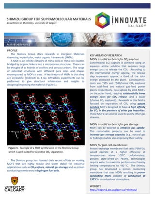 SHIMIZU GROUP FOR SUPRAMOLECULAR MATERIALS
Department of Chemistry, University of Calgary
PROFILE
The Shimizu Group does research in Inorganic Materials
chemistry, in particular, metal organic frameworks (MOFs).
A MOF is an infinite network of metal ions or metal ion clusters
bridged by organic linkers into a microporous structure. These can
be thought of as hybrids of zeolites and porous carbons. The range
of potential structures with different pore sizes and shapes
encompassed by MOFs is vast. A key feature of MOFs is that they
are crystalline (ordered) so X-ray diffraction experiments can be
performed to give structural information and insights to
designing/improving the material (Figure 1).
The Shimizu group has focused their recent efforts on making
MOFs that are highly robust and water stable for industrial
applications such as CO2 capture, natural gas storage and as proton
conducting membranes in hydrogen fuel cells.
KEY AREAS OF RESEARCH
MOFs as solid sorbents for CO2 capture
Conventional CO2 capture is achieved using an
aqueous amine solution that requires large
energy costs to release the CO2. According to
the International Energy Agency, the release
step represents approx. a third of the total
energy produced by the plant. Consequently,
costs are ~$55 and ~$80/tonne CO2 captured
from coal-fired and natural gas-fired power
plants, respectively. Gas uptake by solid MOFs,
on the other hand, requires substantially lower
energy costs for CO2 release (and a lower
$/tonne CO2 captured). Research in this field is
focused on separation of CO2 using patent
pending MOFs designed to have a high affinity
for CO2 in the presence of other gas impurities.
These MOFs can also be used to purify other gas
streams.
MOFs as solid sorbents for gas storage
MOFs can be tailored to enhance gas uptake.
This remarkable property can be used to
increase gas storage capacity (e.g., natural gas
or hydrogen) while also improving their safety.
MOFs for fuel cell membranes
Proton exchange membrane fuel cells (PEMFCs)
would operate at a higher efficiency at
temperatures above 100°C. Unfortunately,
present state-of-the-art PEMFC technologies
require water to maximize performance thereby
limiting temperatures to ~80 °C. The Shimizu
group has developed a proton conducting
membrane that uses MOFs resulting in proton
conducting MOFs capable of conduction at
150˚C in an anhydrous atmosphere.
WEBSITE
http://wapsrv2.acs.ucalgary.ca/~shimizu/
Figure 1. Example of a MOF synthesized in the Shimizu Group
which is well-suited for selective CO2 separation.
 