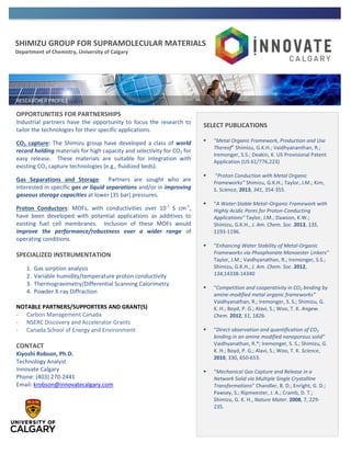 SHIMIZU GROUP FOR SUPRAMOLECULAR MATERIALS
Department of Chemistry, University of Calgary
OPPORTUNITIES FOR PARTNERSHIPS
Industrial partners have the opportunity to focus the research to
tailor the technologies for their specific applications.
CO2 capture: The Shimizu group have developed a class of world
record holding materials for high capacity and selectivity for CO2 for
easy release. These materials are suitable for integration with
existing CO2 capture technologies (e.g., fluidized beds).
Gas Separations and Storage: Partners are sought who are
interested in specific gas or liquid separations and/or in improving
gaseous storage capacities at lower (35 bar) pressures.
Proton Conductors: MOFs, with conductivities over 10-1
S cm-1
,
have been developed with potential applications as additives to
existing fuel cell membranes. Inclusion of these MOFs would
improve the performance/robustness over a wider range of
operating conditions.
SPECIALIZED INSTRUMENTATION
1. Gas sorption analysis
2. Variable humidity/temperature proton conductivity
3. Thermogravimetry/Differential Scanning Calorimetry
4. Powder X-ray Diffraction
NOTABLE PARTNERS/SUPPORTERS AND GRANT(S)
- Carbon Management Canada
- NSERC Discovery and Accelerator Grants
- Canada School of Energy and Environment
CONTACT
Kiyoshi Robson, Ph.D.
Technology Analyst
Innovate Calgary
Phone: (403) 270-2441
Email: krobson@innovatecalgary.com
SELECT PUBLICATIONS
 “Metal Organic Framework, Production and Use
Thereof” Shimizu, G.K.H.; Vaidhyananthan, R.;
Iremonger, S.S.; Deakin, K. US Provisional Patent
Application (US 61/776,223)
 “Proton Conduction with Metal Organic
Frameworks” Shimizu, G.K.H.; Taylor, J.M.; Kim,
S. Science, 2013, 341, 354-355.
 “A Water-Stable Metal−Organic Framework with
Highly Acidic Pores for Proton-Conducting
Applications” Taylor, J.M.; Dawson, K.W.;
Shimizu, G.K.H., J. Am. Chem. Soc. 2013, 135,
1193-1196.
 “Enhancing Water Stability of Metal-Organic
Frameworks via Phosphonate Monoester Linkers”
Taylor, J.M.; Vaidhyanathan, R.; Iremonger, S.S.;
Shimizu, G.K.H., J. Am. Chem. Soc. 2012,
134,14338-14340
 “Competition and cooperativity in CO2 binding by
amine-modified metal organic frameworks”
Vaidhyanathan, R.; Iremonger, S. S.; Shimizu, G.
K. H.; Boyd, P. G.; Alavi, S.; Woo, T. K. Angew.
Chem. 2012, 51, 1826.
 “Direct observation and quantification of CO2
binding in an amine modified nanoporous solid”
Vaidhyanathan, R.*; Iremonger, S. S.; Shimizu, G.
K. H.; Boyd, P. G.; Alavi, S.; Woo, T. K. Science,
2010, 330, 650-653.
 “Mechanical Gas Capture and Release in a
Network Solid via Multiple Single Crystalline
Transformations” Chandler, B. D.; Enright, G. D.;
Pawsey, S.; Ripmeester, J. A.; Cramb, D. T.;
Shimizu, G. K. H., Nature Mater. 2008, 7, 229-
235.
 