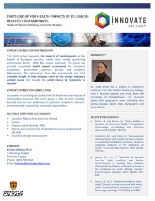 SMITS GROUP FOR HEALTH IMPACTS OF OIL SANDS-
RELATED CONTAMINANTS
Faculty of Veterinary Medicine, University of Calgary
OPPORTUNITIES FOR PARTNERSHIPS
The Smits group evaluates the impacts of contaminants on the
health of biological systems, rather than simply quantifying
contaminant levels. With this unique approach, the group can
provide customized health impact assessments for interested
companies, government agencies, private and academic
laboratories. The information from the assessments can shed
valuable insight to help mitigate some of the energy industry’s
related issues that impede the social license of companies to
operate.
OPPORTUNITIES FOR CONSULTING
As experts in toxicological studies and the health-related impacts of
contaminant exposure, the Smits group is able to offer industry-
focused courses and workshops to promote ecosystem solutions,
environmental stewardship, and social responsibility.
NOTABLE PARTNERS AND GRANTS
 Canadian Natural Resources Ltd. (CNRL)
 Suncor
 Alberta Health Services (AHS)
 Alberta Environment and Sustainable Resource Development
(AESRD)
 Grand Challenges Canada grant
CONTACT
Kiyoshi Robson, Ph.D.
Technology Analyst
Innovate Calgary
Phone: (403) 270-2441
Email: krobson@innovatecalgary.com
BIOGRAPHY
Dr. Judit Smits has a degree in veterinary
medicine from the Ontario Veterinary College,
with a Masters Degree and Ph.D. from the
University of Saskatchewan. Her research
spans wide geographic areas including sites
across Canada, Spain, Italy, Bangladesh and
South Africa.
SELECT PUBLICATIONS
 Smits, J.E. and Fernie, K.J. "Avian wildlife as
sentinels of ecosystem health." Comparative
immunology, microbiology and infectious
diseases 36.3 (2013): 333-342.
 Hersikorn, B.D., and Smits, J.E. "Compromised
metamorphosis and thyroid hormone changes
in wood frogs (Lithobates sylvaticus) raised on
reclaimed wetlands on the Athabasca oil
sands." Environmental Pollution 159.2 (2011):
596-601.
 Harms, N.J., et al. "Variation in immune
function, body condition, and feather
corticosterone in nestling Tree Swallows
(Tachycineta bicolor) on reclaimed wetlands in
the Athabasca oil sands, Alberta, Canada."
Environmental pollution 158.3 (2010): 841-
848.
 Smits, J. E., et al. "Skeletal pathology in white
storks (Ciconia ciconia) associated with heavy
metal contamination in southwestern Spain."
Toxicologic pathology 33.4 (2005): 441-448.
 