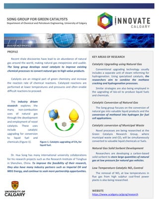 SONG GROUP FOR GREEN CATALYSTS
Department of Chemical and Petroleum Engineering, University of Calgary
PROFILE
Recent shale discoveries have lead to an abundance of natural
gas around the world, making natural gas inexpensive and usable.
The Song group develops novel catalysts to improve existing
chemical processes to convert natural gas to high-value products.
Catalysts are an integral part of green chemistry and increase
the reaction rate of chemical reactions. Catalyzed reactions are
performed at lower temperatures and pressures and often enable
difficult reactions to proceed.
The industry driven
research explores the
many non-combustion
uses of natural gas
through the development
and employment of novel
catalysts. These uses
include catalytic
upgrading for conversion
to liquid fuel and
chemicals (Figure 1).
Dr. Hua Song has many international university collaborations
for his research projects such as the Research Institute of Tsinghua
in Shenzhen, China. To improve the feasibility of their research,
they also have many industry partners such as Imperial Oil and
MEG Energy, and continue to seek more partnership opportunities.
KEY AREAS OF RESEARCH
Catalytic Upgrading using Natural Gas
Conventional upgrading technology usually
includes a separate unit of steam reforming for
hydrogenation. Using specialized catalysts, the
researchers aim to combine the methane
cracking and hydrogenation processes.
Similar strategies are also being employed in
the upgrading of bio-oil to produce liquid fuels
and chemicals.
Catalytic Conversion of Natural Gas
The Song group focuses on the conversion of
natural gas into valuable liquid products and the
conversion of methanol into hydrogen for fuel
cell applications.
Catalytic conversion of Municipal Waste
Novel processes are being researched at the
Green Catalysis Research Group, where
municipal waste and CO2 will be simultaneously
converted to valuable liquid chemicals or fuels.
Natural Gas Solid Sorbent Development
Researchers are developing a carbon-based
solid sorbent to store large quantities of natural
gas at low pressure for natural gas vehicles.
Low Temperature Catalytic NOx Control
The removal of NOx at low temperatures in
flue gas from high sulphur coal-fired power
plants is also being researched.
WEBSITE
https://www.ucalgary.ca/gcrg/research
Figure 1. Catalytic upgrading of CH4 for
liquid fuel.
 