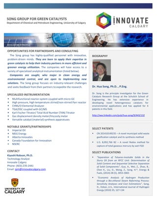 SONG GROUP FOR GREEN CATALYSTS
Department of Chemical and Petroleum Engineering, University of Calgary
OPPORTUNITIES FOR PARTNERSHIPS AND CONSULTING
The Song group has highly-qualified personnel with innovative,
problem-driven minds. They are keen to apply their expertise in
green catalysis to help their industry partners in more efficient and
greener energy utilization. The companies will have access to a
variety of specialized analytical instrumentation (listed below).
Companies are sought, who major in clean energy and
environmental control, and are open to implementing new
solutions. The Song group focuses on industry-relevant challenges
and seeks feedback from their partners to expedite the research.
SPECIALIZED INSTRUMENTATION
 Multifunctional reactor system coupled with micro-GC
 High pressure, high temperature stirred/non-stirred Parr reactor
 CHNS/O Elemental Analyzer
 TGA/DSC coupled with GC/MS
 Karl-Fischer Titrator/ Total Acid Number (TAN) Titrator
 Gas displacement density meter/Viscosity meter
 Versatile catalyst (material) synthesis apparatuses
NOTABLE GRANTS/PARTNERSHIPS
 Imperial Oil
 MEG Energy
 Alberta Innovates
 Canada Foundation for Innovation
 NSERC
CONTACT
Kiyoshi Robson, Ph.D.
Technology Analyst
Innovate Calgary
Phone: (403) 270-2441
Email: ipm@innovatecalgary.com
SELECT PATENTS
 CN 201410149235 – A novel municipal solid waste
gasification catalyst and its synthesis method
 U.S. 8,092,766 B2 – A novel Redox method for
capture of total gaseous mercury by wet FGD
SELECT PUBLICATIONS
 "Separation of Toluene-insoluble Solids in the
Slurry Oil from an RFCC Unit: Determination of
Solid Content and Sequential Selective Separation
of Solid Components", Guo, A., Wei, Z., Zhao, B.,
Chen K., Liu, D., Wang, Z., Song, H.*, Energy &
Fuels, (2014) 28 (5), 3053-3065
 “Economic Analysis of Hydrogen Production
through a Bio-ethanol Steam Reforming Process:
Sensitivity Analyses and Cost Estimations”, Song,
H., Ozkan, U.S., International Journal of Hydrogen
Energy (2010) 35, 127-134
BIOGRAPHY
Dr. Hua Song, Ph.D. , P.Eng.
Dr. Song is the principle investigator for the Green
Catalysis Research Group at the Schulich School of
Engineering. He has extensive experience in
developing novel heterogeneous catalysts for
environmental applications and has applied for 4
patents in this field.
http://ww.linkedin.com/pub/hua-song/9/443/132
 