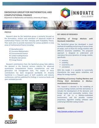 SWISHCHUK GROUP FOR MATHEMATICAL AND
COMPUTATIONAL FINANCE
Department of Mathematics and Statistics, University of Calgary
PROFILE
Research done by the Swishchuk group is primarily focused on
the formulation, analysis and estimation of advanced models of
mathematical finance and their interplay with Probability Theory.
Their work aims to provide resolutions for various problems in new
areas of mathematical finance including:
 Biomathematics
 Insurance Mathematics
 Environmental finance
 Carbon trading finance
 Weather derivatives
 Energy finance
Research contributions from the Swishchuk group help address
the demand in the financial services industry for advanced
quantitative computational finance competencies and next
generation risk management tools. The impact of these
contributions has been recognized worldwide. Dr. Anatoliy
Swishchuk is a frequent guest at both academic and industry
conferences, and has published his findings in numerous books and
peer-reviewed journals.
KEY AREAS OF RESEARCH
Modelling of Energy Markets with
Stochastic Volatilities
The Swishchuk group has developed a novel
method of modelling and pricing of various kinds
of swaps, such as those for energy markets with
different stochastic volatilities. The proposed
approach is designed to understand and
reproduce the price dynamics of energy market,
specifically:
 variance,
 volatility,
 covariance, and
 correlation
With this model, it is possible to numerically
characterize the swap option volatilities and
delays for energy markets.
Modelling of Currency Trading Markets and
Pricing their Derivatives in Markov-
modulated Environments
This research is devoted to the modelling of
currency trading markets and their derivatives. It
includes the development of the domestic and
foreign equity and commodity markets, their
prices of risk in a Markov-modulated
environment, and the possible creation
proprietary algorithm trading software with
underlying EUR/USD trading models.
WEBSITE
http://people.ucalgary.ca/~aswish/
 