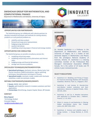 SWISHCHUK GROUP FOR MATHEMATICAL AND
COMPUTATIONAL FINANCE
Department of Mathematics and Statistics, University of Calgary
OPPORTUNITIES FOR PARTNERSHIPS
The Swishchuk group can collaborate with industry partners to
develop innovative techniques and methods for solving industry
problems on such practical problems as:
 volatility and skew analysis
 forward and swap price representation
 hedging energy derivatives
 weather derivatives
 modelling and pricing swaps in financial and energy markets
OPPORTUNITIES FOR CONSULTING
The Swishchuk group can provide consultancy services for:
 modelling and pricing swaps;
 modelling and pricing currency derivatives and interest
rates;
 hedging energy and financial derivatives;
 storage and insurance problems.
SPECIALIZED TECHNIQUES/INSTRUMENTATION
 Specialized techniques: stochastic calculus; Monte Carlo; Fast
Fourier transform; GARCH estimations; regime-switching
techniques; biomathematics techniques in finance.
 Specialized models: stochastic model; models with stochastic
volatilities; credit risk stochastic models.
NOTABLE PARTNERSHIPS/AWARDS/GRANTS
 Grants: NSERC, NCE, MITACS
 Awards: gold medal for research in random evolutions and their
applications.
 Partnerships: DirectEnergy, Auspice Capital, Nexen, BP Canada.
BIOGRAPHY
Dr. Anatoliy Swishchuk is a Professor in the
Department of Mathematics and Statistics,
University of Calgary. He is a holder of two
doctorate degrees in Mathematics and Physics
from the prestigious National Academy of
Sciences, Ukraine. Dr. Swishchuk is a steering
committee member of the Professional Risk
Managers’ International Association (PRMIA)
Canada. He is the author of 10 books and 79
articles in peer-reviewed journals.
SELECT PUBLICATIONS
 Swishchuk A.V. Modeling and Pricing of Swaps
for Financial and Energy Markets with Stochastic
Volatilities. World Sci. Publ. Co., Singapore. 2013
 Swishchuk, A. and Limnios, N. Discrete-time
semi-Markov random evolutions and their
applications. Advances in Applied Probab., 45(2),
214-241, 2013.
 Swishchuk, A. and Cui, K. Weather derivatives
with application to Canadian data. J. Mathem.
Finance, 3, 1-13, 2013.
 Elliott, R., Limnios, N. and Swishchuk, A. Filtering
hidden semi-Markov chains. Stat. Probab.
Letters, 83, 2007-2014, 2013.
 Swishchuk, A. Variance and volatility swaps in
energy markets. J. Energy Markets, 6, 33-49,
2013.

CONTACT
Nima Najand
Technology Analyst
Innovate Calgary
ipm@innovatecalgary.com
 