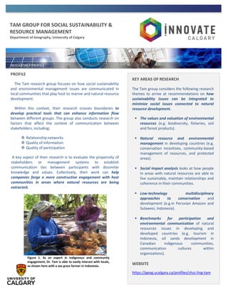 TAM GROUP FOR SOCIAL SUSTAINABILITY &
RESOURCE MANAGEMENT
Department of Geography, University of Calgary
PROFILE
The Tam research group focuses on how social sustainability
and environmental management issues are communicated in
local communities that play host to marine and natural resource
development.
Within this context, their research crosses boundaries to
develop practical tools that can enhance information flow
between different groups. The group also conducts research on
factors that affect the context of communication between
stakeholders, including:
 Relationship networks
 Quality of information
 Quality of participation
A key aspect of their research is to evaluate the propensity of
stakeholders or management systems to establish
communication ties between participants with dissimilar
knowledge and values. Collectively, their work can help
companies forge a more constructive engagement with host
communities in areas where natural resources are being
extracted.
KEY AREAS OF RESEARCH
The Tam group considers the following research
themes to arrive at recommendations on how
sustainability issues can be integrated to
minimize social issues connected to natural
resource development.
 The values and valuation of environmental
resources (e.g. biodiversity, fisheries, soil
and forest products).
 Natural resource and environmental
management in developing countries (e.g.
conservation incentives, community-based
management of resources, and protected
areas).
 Social impact analysis looks at how people
in areas with natural resources are able to
live sustainably, maintain relationships and
coherence in their communities.
 Low-technology multidisciplinary
approaches to conservation and
development (e.g.in Peruvian Amazon and
Sulawesi, Indonesia).
 Benchmarks for participation and
environmental communication of natural
resources issues in developing and
developed countries (e.g. tourism in
Indonesia, oil sands development in
Canadian indigenous communities,
communication cultures within
organizations).
WEBSITE
https://geog.ucalgary.ca/profiles/chui-ling-tam
Figure 1. As an expert in indigenous and community
engagement, Dr. Tam is able to easily interact with locals,
as shown here with a sea grass farmer in Indonesia.
 