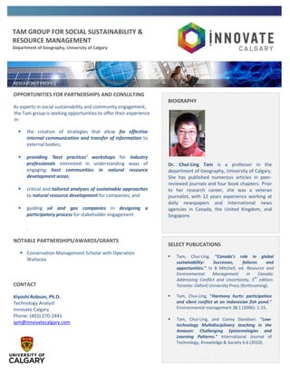 TAM GROUP FOR SOCIAL SUSTAINABILITY &
RESOURCE MANAGEMENT
Department of Geography, University of Calgary
OPPORTUNITIES FOR PARTNERSHIPS AND CONSULTING
As experts in social sustainability and community engagement,
the Tam group is seeking opportunities to offer their experience
in:
 the creation of strategies that allow for effective
internal communication and transfer of information to
external bodies;
 providing ‘best practices’ workshops for industry
professionals interested in understanding ways of
engaging host communities in natural resource
development areas;
 critical and tailored analyses of sustainable approaches
to natural resource development for companies; and
 guiding oil and gas companies in designing a
participatory process for stakeholder engagement
.
NOTABLE PARTNERSHIPS/AWARDS/GRANTS
 Conservation Management Scholar with Operation
Wallacea
CONTACT
Kiyoshi Robson, Ph.D.
Technology Analyst
Innovate Calgary
Phone: (403) 270-2441
ipm@innovatecalgary.com
BIOGRAPHY
Dr. Chui-Ling Tam is a professor in the
department of Geography, University of Calgary.
She has published numerous articles in peer-
reviewed journals and four book chapters. Prior
to her research career, she was a veteran
journalist, with 12 years experience working at
daily newspapers and international news
agencies in Canada, the United Kingdom, and
Singapore.
SELECT PUBLICATIONS
 Tam, Chui-Ling. “Canada’s role in global
sustainability: Successes, failures and
opportunities.” In B Mitchell, ed. Resource and
Environmental Management in Canada:
Addressing Conflict and Uncertainty, 5
th
edition.
Toronto: Oxford University Press (forthcoming).
 Tam, Chui-Ling. "Harmony hurts: participation
and silent conflict at an Indonesian fish pond."
Environmental management 38.1 (2006): 1-15.
 Tam, Chui-Ling, and Conny Davidsen. "Low-
technology Multidisciplinary teaching in the
Amazon: Challenging Epistemologies and
Learning Patterns." International Journal of
Technology, Knowledge & Society 6.6 (2010).
 Lorem ipsum dolor sit amet, consectetur
adipisicing elit, sed do eiusmod tempor
incididunt ut labore et dolore magna aliqua. Ut
 