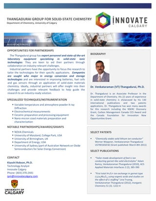 THANGADURAI GROUP FOR SOLID-STATE CHEMISTRY
Department of Chemistry, University of Calgary
OPPORTUNITIES FOR PARTNERSHIPS
The Thangadurai group has expert personnel and state-of-the-art
laboratory equipment specializing in solid-state ionic
technologies. They are keen to aid their partners through
collaboration on industry-relevant challenges.
Industrial partners have the opportunity to focus the research to
tailor the technologies for their specific applications. Companies
are sought who major in energy conversion and storage
technologies and are interested in improving batteries, fuel cells
and gas sensors through an application of solid-state materials
chemistry. Ideally, industrial partners will offer insight into their
challenges and provide relevant feedback to help guide the
research to an industry-ready solution.
SPECIALIZED TECHNIQUES/INSTRUMENTATION
 Variable temperature and atmosphere powder X-ray
Diffraction
 Electrochemical measurements
 Ceramic preparation and processing equipment
 Nano-micron sized materials preparation and
characterization
NOTABLE PARTNERSHIPS/AWARDS/GRANTS
 NOVA Chemicals
 University of Maryland, College Park, USA
 University of Birmingham, UK
 Department of Energy, USA
 University of Sydney (part of Australian Network on Oxide
Semiconductors for Solar Energy Conversion)
CONTACT
Kiyoshi Robson, Ph.D.
Technology Analyst
Innovate Calgary
Phone: (403) 270-2441
ipm@innovatecalgary.com
BIOGRAPHY
Dr. Venkataraman (VT) Thangadurai, Ph.D.
Dr. Thangadurai is an Associate Professor in the
Department of Chemistry. His 22 years of experience
in solid-state chemistry is showcased by his 130
international publications and two patents
applications. Dr. Thangadurai has won many awards
for this research including the NSERC Discovery
Grant, Carbon Management Canada CCS Award and
the Canada Foundation for Innovation New
Opportunities Grant.
SELECT PATENTS
 “Chemically stable solid lithium ion conductor”
Werner Weppner, Venkataraman Thangadurai
US7901658 B2 (Grant published: March 8th 2011)
SELECT PUBLICATIONS
 “Tailor-made development of fast Li ion
conducting garnet-like solid electrolytes” Adam
Ramzy, Venkataraman Thangadurai (2010), ACS
Applied Materials Interfaces 2 (2), 385-390
 “First total H+/Li+ ion exchange in garnet-type
Li5La3Nb2O12 using organic acids and studies on
the effect of Li stuffing” Lina Truong,
Venkataraman Thangadurai (2012), Inorganic
Chemistry 51 (3). 1222-4
 