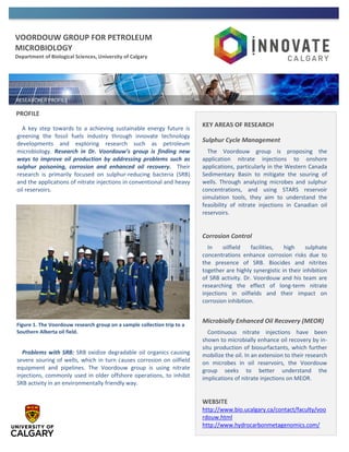 VOORDOUW GROUP FOR PETROLEUM
MICROBIOLOGY
Department of Biological Sciences, University of Calgary
PROFILE
A key step towards to a achieving sustainable energy future is
greening the fossil fuels industry through innovate technology
developments and exploring research such as petroleum
microbiology. Research in Dr. Voordouw’s group is finding new
ways to improve oil production by addressing problems such as
sulphur poisoning, corrosion and enhanced oil recovery. Their
research is primarily focused on sulphur-reducing bacteria (SRB)
and the applications of nitrate injections in conventional and heavy
oil reservoirs.
Problems with SRB: SRB oxidize degradable oil organics causing
severe souring of wells, which in turn causes corrosion on oilfield
equipment and pipelines. The Voordouw group is using nitrate
injections, commonly used in older offshore operations, to inhibit
SRB activity in an environmentally friendly way.
KEY AREAS OF RESEARCH
Sulphur Cycle Management
The Voordouw group is proposing the
application nitrate injections to onshore
applications, particularly in the Western Canada
Sedimentary Basin to mitigate the souring of
wells. Through analyzing microbes and sulphur
concentrations, and using STARS reservoir
simulation tools, they aim to understand the
feasibility of nitrate injections in Canadian oil
reservoirs.
Corrosion Control
In oilfield facilities, high sulphate
concentrations enhance corrosion risks due to
the presence of SRB. Biocides and nitrites
together are highly synergistic in their inhibition
of SRB activity. Dr. Voordouw and his team are
researching the effect of long-term nitrate
injections in oilfields and their impact on
corrosion inhibition.
Microbially Enhanced Oil Recovery (MEOR)
Continuous nitrate injections have been
shown to microbially enhance oil recovery by in-
situ production of biosurfactants, which further
mobilize the oil. In an extension to their research
on microbes in oil reservoirs, the Voordouw
group seeks to better understand the
implications of nitrate injections on MEOR.
WEBSITE
http://www.bio.ucalgary.ca/contact/faculty/voo
rdouw.html
http://www.hydrocarbonmetagenomics.com/
Figure 1. The Voordouw research group on a sample collection trip to a
Southern Alberta oil field.
 
