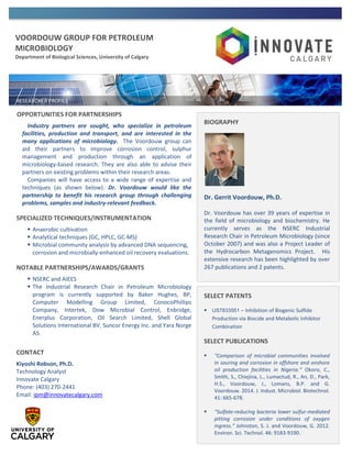 VOORDOUW GROUP FOR PETROLEUM
MICROBIOLOGY
Department of Biological Sciences, University of Calgary
OPPORTUNITIES FOR PARTNERSHIPS
Industry partners are sought, who specialize in petroleum
facilities, production and transport, and are interested in the
many applications of microbiology. The Voordouw group can
aid their partners to improve corrosion control, sulphur
management and production through an application of
microbiology-based research. They are also able to advise their
partners on existing problems within their research areas.
Companies will have access to a wide range of expertise and
techniques (as shown below). Dr. Voordouw would like the
partnership to benefit his research group through challenging
problems, samples and industry-relevant feedback.
SPECIALIZED TECHNIQUES/INSTRUMENTATION
 Anaerobic cultivation
 Analytical techniques (GC, HPLC, GC-MS)
 Microbial community analysis by advanced DNA sequencing,
corrosion and microbially-enhanced oil recovery evaluations.
NOTABLE PARTNERSHIPS/AWARDS/GRANTS
 NSERC and AIEES
 The Industrial Research Chair in Petroleum Microbiology
program is currently supported by Baker Hughes, BP,
Computer Modelling Group Limited, ConocoPhillips
Company, Intertek, Dow Microbial Control, Enbridge,
Enerplus Corporation, Oil Search Limited, Shell Global
Solutions International BV, Suncor Energy Inc. and Yara Norge
AS.
CONTACT
Kiyoshi Robson, Ph.D.
Technology Analyst
Innovate Calgary
Phone: (403) 270-2441
Email: ipm@innovatecalgary.com
BIOGRAPHY
Dr. Gerrit Voordouw, Ph.D.
Dr. Voordouw has over 39 years of expertise in
the field of microbiology and biochemistry. He
currently serves as the NSERC Industrial
Research Chair in Petroleum Microbiology (since
October 2007) and was also a Project Leader of
the Hydrocarbon Metagenomics Project. His
extensive research has been highlighted by over
267 publications and 2 patents.
SELECT PATENTS
 US7833551 – Inhibition of Biogenic Sulfide
Production via Biocide and Metabolic Inhibitor
Combination
SELECT PUBLICATIONS
 “Comparison of microbial communities involved
in souring and corrosion in offshore and onshore
oil production facilities in Nigeria.” Okoro, C.,
Smith, S., Chiejina, L., Lumactud, R., An, D., Park,
H.S., Voordouw, J., Lomans, B.P. and G.
Voordouw. 2014. J. Indust. Microbiol. Biotechnol.
41: 665-678.
 “Sulfate-reducing bacteria lower sulfur-mediated
pitting corrosion under conditions of oxygen
ingress.” Johnston, S. J. and Voordouw, G. 2012.
Environ. Sci. Technol. 46: 9183-9190.
 