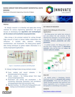 WANG GROUP FOR INTELLIGENT GEOSPATIAL DATA
MINING
Department of Geomatics Engineering, University of Calgary
Figure 1. A classification example for well drilling depth
PROFILE
Dr. Wang’s research is to develop and apply data mining
methods for various engineering applications. Her group
focuses on developing new algorithms and methodologies
for the analysis and visualization of geospatial data.
Data mining is the principal method for sorting through
large amounts of data to extract hidden relationships and
influences. It includes data selection, cleaning,
transformation, and visualization. The Wang group applies
data mining techniques to gather hidden information in a
variety of geospatial applications.
Dr. Wang’s intelligent data mining methods include:
 Fuzzy ranking and neural networks – for
characterization of oil reservoirs
 Cluster analysis – for finding groups from large
amount of geospatial data
 Association rule mining and visualization – for
uncovering interesting association and correlations
among geospatial data and association rules
 Big data handling – for efficiently finding patterns and
making recommendations among big data
KEY AREAS OF RESEARCH
Spatial Data Mining for Oil and Gas
Applications
The Wang group uses spatial data mining to
sort and analyse the vast amounts of data
obtained from operations. For example, they are
using data from SAGD operations to find new
correlations between productivity and other
parameters.
In another project, the Wang group used a
two-step fuzzy ranking system to characterize
reservoirs using well-log data and reduce the
need for costly core samples.
Web GIS
Dr. Wang’s group is developing internet-
deployable systems for geospatial data analysis
and visualization. These tools will address the
rapidly growing geospatial data gathered from
diverse applications such as tracking customer
demographics to identifying crime patterns.
WEBSITE
http://www.ucalgary.ca/wangx/
Figure 2. Knowledge Discovery Process
 