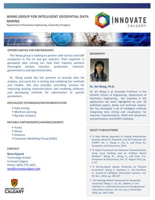 WANG GROUP FOR INTELLIGENT GEOSPATIAL DATA
MINING
Department of Geomatics Engineering, University of Calgary
OPPORTUNITIES FOR PARTNERSHIPS
The Wang group is looking to partner with service and E&P
companies in the oil and gas industry. Their expertise in
geospatial data mining can help their industry partners
thoroughly analyze injection, production, reservoir,
geomechanics and operational data.
Dr. Wang would like her partners to provide data for
analysis, and assist her in testing and validating her methods
and models. She also provides consulting services for
improving existing characterization and modeling software,
and developing methods for optimization of specific
parameters.
SPECIALIZED TECHNIQUES/INSTRUMENTATION
 Data mining
 Machine Learning
 Big data analytics
NOTABLE PARTNERSHIPS/AWARDS/GRANTS
 Husky
 Devon
 Divestco
 Computer Modelling Group (CMG)
CONTACT
Nima Najand
Technology Analyst
Innovate Calgary
Phone: (403) 775-1855
ipm@innovatecalgary.com
BIOGRAPHY
Dr. Xin Wang, Ph.D.
Dr. Xin Wang is an Associate Professor in the
Schulich School of Engineering, Department of
Geomatics Engineering. Her expertise in GIS
applications has been highlighted by over 68
published papers, books and technical reports.
She has developed a set of intelligent methods
integrating data mining and visualization for
reservoir characterization, SAGD well placement
and perforation, and CHOPS modeling.
SELECT PUBLICATIONS
 “A Data Mining Approach to Finding Relationships
between Reservoir Properties and Oil Production for
CHOPS” Cai, Y., Wang, X., Hu, K., and Dong, M.,
Computers and Geoscience, 2014.
 “A Hybrid Framework for Reservoir Characterization
Using Fuzzy Ranking and an Artificial Neural
Network.” Wang, B.J., Wang, X., and Chen, Z.X.,
Computers & Geosciences, Vol. 57, August 2013, pp.
1–10.
 “A Density-Based Spatial Clustering for Physical
Constraints” Wang, X., Rostoker, C., and Hamilton,
H., Journal of Intelligent Information Systems. Vol.
38, No.1, 2012, pp. 269-297.
 “An Ontology-Based Framework for Geospatial
Clustering” Wang, X., Gu, W., Ziébelin, D. and
Hamilton, H., International Journal of Geographical
Information Science, Vol. 24, Issue 1, November
2010, pp. 1601-1630.
 
